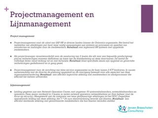 +
Projectmanagement en
Lijnmanagement
Project management
n  Projectmanagement voor de uitrol van SAP HR in diverse landen binnen de Getronics organisatie.Het betrof het
vaststellen van afwijkingen per land,waar nodig aanpassingen aan systeem en processen en opzetten van
introducties en trainingen voor de medewerkers.Resultaat: een ingevoerd HR systeem met opgeleide
medewerkers.
n  Als projectmanager verantwoordelijk voor de aansturing van 2 teams die elk voor een bepaalde productgroep
proces verbeteringen moesten definiëren op basis van de klantbeleving en deze doorvoeren.Dit betrof de
volledige keten vanaf verkoop tot en met facturatie.Resultaat: klant specifieke issues zijn opgelost en generieke
verbeteringen gedefinieerd en in gang gezet.
n  Projectmanagement voor de inrichting van twee service organisaties na de fusie tussen 2 ICT bedrijven.In nauwe
samenwerking met de directie de planning opgesteld en de voortgang bewaakt voor alle aspecten van deze
organisatieverandering.Resultaat: een efficiënt ingerichte afdeling met medewerkers en werkprocessen die
effectief het beheer uitvoerden
Lijnmanagement
n  Leiding gegeven aan een Network Operation Center,met ongeveer 50 systeembeheerders,netwerkbeheerders en
operators.Deze waren verdeeld in 3 teams,te weten netwerk operators,netwerkbeheer en Unix beheer (met de
focus op security).Meegewerkt aan de integratie van twee gelijksoortige afdelingen tot het NOC.Dagelijkse
operationele leiding van deze afdeling,die 7 * 24 uurs dienstverlening leverde aan klanten.Resultaat: een
efficiënt werkende afdeling met gemotiveerde medewerkers die hun klanten tevreden stelden
 