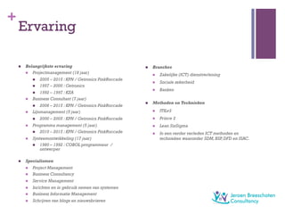 +
Ervaring
n  Belangrijkste ervaring
n  Projectmanagement (18 jaar)
n  2005 – 2015 : KPN / Getronics PinkRoccade
n  1997 – 2000 : Getronics
n  1992 – 1997 : KZA
n  Business Consultant (7 jaar)
n  2008 – 2015 : KPN / Getronics PinkRoccade
n  Lijnmanagement (5 jaar)
n  2000 – 2005 : KPN / Getronics PinkRoccade
n  Programma management (5 jaar)
n  2010 – 2015 : KPN / Getronics PinkRoccade
n  Systeemontwikkeling (17 jaar)
n  1980 – 1992 : COBOL programmeur /
ontwerper
n  Specialismen
n  Project Management
n  Business Consultancy
n  Service Management
n  Inrichten en in gebruik nemen van systemen
n  Business Informatie Management
n  Schrijven van blogs en nieuwsbrieven
n  Branches
n  Zakelijke (ICT) dienstverlening
n  Sociale zekerheid
n  Banken
n  Methoden en Technieken
n  ITILv3
n  Prince 2
n  Lean SixSigma
n  In een verder verleden ICT methoden en
technieken waaronder SDM,BSP,DFD en ISAC.
 