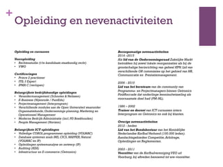 +
Opleiding en nevenactiviteiten
Opleiding en cursussen
Vooropleiding
•  Rechtenstudie (t/m kandidaats staatkundig recht)
•  VWO
Certificeringen
•  Prince 2 practioner
•  ITIL 3 Expert
•  IPMA C (verlopen)
Belangrijkste bedrijfskundige opleidingen
•  Verandermanagement (Schouten & Nelissen)
•  E-Business (Nijenrode / PuntEdu)
•  Projectmanagement (Interprogram)
•  Verschillende modules aan de Open Universiteit waaronder
Organisatiekunde,Ondernemings-planning,Marketing en
Operationeel Management
•  Moderne Bedrijfs Administratie (incl.PD Boekhouden)
•  People Management (Horizon)
Belangrijkste ICT opleidingen
•  Volledige COBOL programmeer opleiding (VOLMAC)
•  Database systemen zoals IMS,CICS,MAPPER,Natural
(VOLMAC en IP)
•  Opleidingen systeemanalyse en ontwerp (IP)
•  Auditing (KZA)
•  Infrastructuur en E-commerce (Getronics)
 
Beroepsmatige nevenactiviteiten
2014 –2015
Als lid van de Ondernemingsraad Zakelijke Markt
betrokken bij zowel lokale reorganisaties als bij de
grootschalige herinrichting van geheel KPN.Lid van
verschillende OR commissies op het gebied van HR,
Communicatie en Prestatiemanagement.
2006 - 2010
Lid van het kernteam van de community van
Programma- en Projectmanagers binnen Getronics
PinkRoccade dat onderlinge kennisuitwisseling als
voornaamste doel had (PM-NL).
1986 – 2002
Trainer en docent van ICT cursussen intern
Interprogram en Getronics en ook bij klanten.
Overige nevenactiviteiten
2012 - heden
Lid van het Bondsbestuur van het Koninklijke
Nederlandse KorfbalVerbond (100.000 leden).
Aandachtsgebieden Competitie,Arbitrage,
Opleidingen en Reglementen.
2003 - 2011
Voorzitter van de KorfbalverenigingVEO uit
Voorburg,bij aftreden benoemd tot ere-voorzitter.
 
 