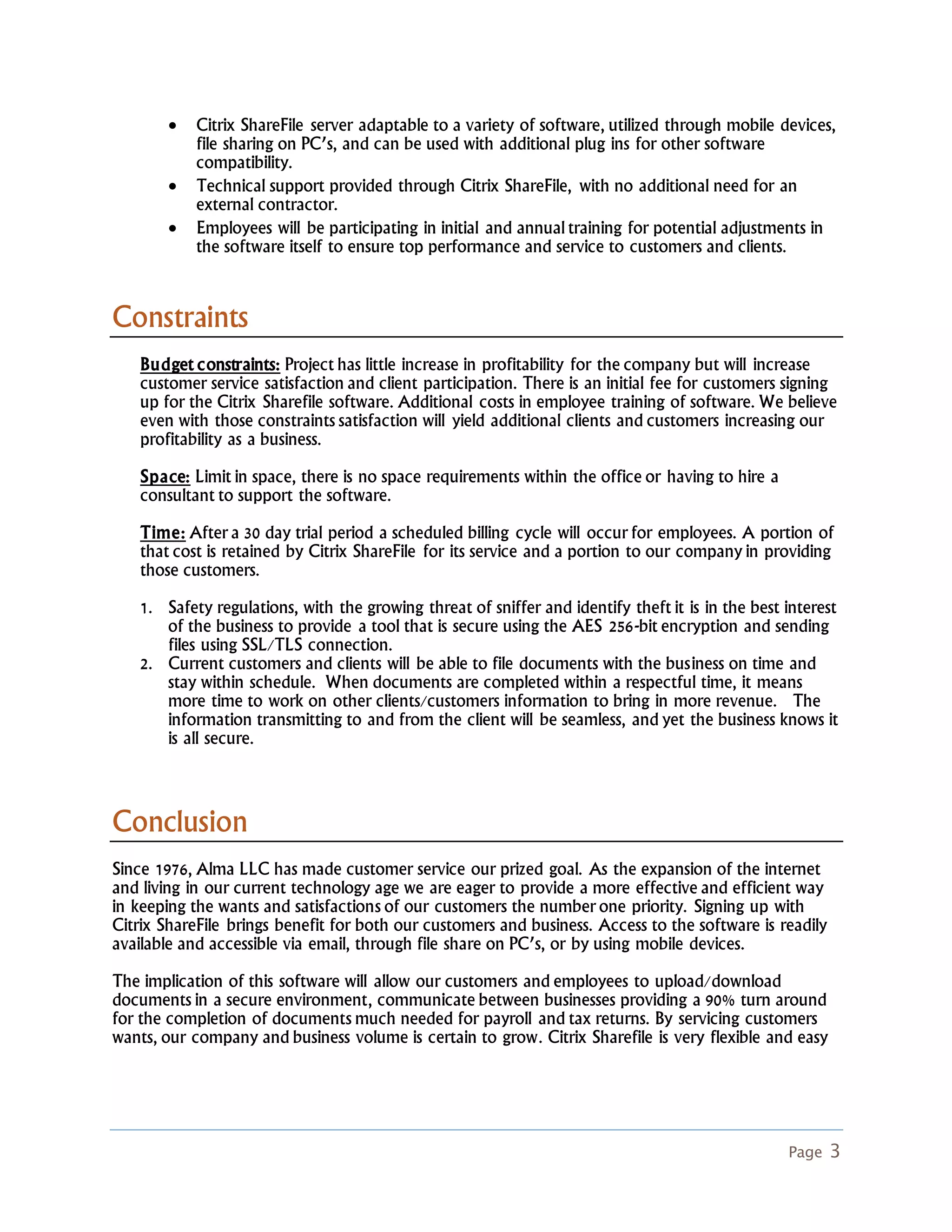 Page 3
 Citrix ShareFile server adaptable to a variety of software, utilized through mobile devices,
file sharing on PC’s, and can be used with additional plug ins for other software
compatibility.
 Technical support provided through Citrix ShareFile, with no additional need for an
external contractor.
 Employees will be participating in initial and annual training for potential adjustments in
the software itself to ensure top performance and service to customers and clients.
Constraints
Budget constraints: Project has little increase in profitability for the company but will increase
customer service satisfaction and client participation. There is an initial fee for customers signing
up for the Citrix Sharefile software. Additional costs in employee training of software. We believe
even with those constraints satisfaction will yield additional clients and customers increasing our
profitability as a business.
Space: Limit in space, there is no space requirements within the office or having to hire a
consultant to support the software.
Time: After a 30 day trial period a scheduled billing cycle will occur for employees. A portion of
that cost is retained by Citrix ShareFile for its service and a portion to our company in providing
those customers.
1. Safety regulations, with the growing threat of sniffer and identify theft it is in the best interest
of the business to provide a tool that is secure using the AES 256-bit encryption and sending
files using SSL/TLS connection.
2. Current customers and clients will be able to file documents with the business on time and
stay within schedule. When documents are completed within a respectful time, it means
more time to work on other clients/customers information to bring in more revenue. The
information transmitting to and from the client will be seamless, and yet the business knows it
is all secure.
Conclusion
Since 1976, Alma LLC has made customer service our prized goal. As the expansion of the internet
and living in our current technology age we are eager to provide a more effective and efficient way
in keeping the wants and satisfactions of our customers the number one priority. Signing up with
Citrix ShareFile brings benefit for both our customers and business. Access to the software is readily
available and accessible via email, through file share on PC’s, or by using mobile devices.
The implication of this software will allow our customers and employees to upload/download
documents in a secure environment, communicate between businesses providing a 90% turn around
for the completion of documents much needed for payroll and tax returns. By servicing customers
wants, our company and business volume is certain to grow. Citrix Sharefile is very flexible and easy
 