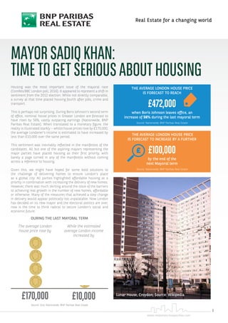 1
www.realestate.bnpparibas.com
Real Estate for a changing world
Housing was the most important issue of the mayoral race
(ComRes/BBC London poll, 2016). It appeared to represent a shift in
sentiment from the 2012 election. While not directly comparable,
a survey at that time placed housing fourth after jobs, crime and
transport.
This is perhaps not surprising. During Boris Johnson’s second term
of office, nominal house prices in Greater London are forecast to
have risen by 56%, vastly outpacing earnings (Nationwide, BNP
Paribas Real Estate). When translated to a monetary figure, the
reality is illustrated starkly – whilst house prices rose by £170,000,
the average Londoner’s income is estimated to have increased by
less than £10,000 over the same period.
This sentiment was inevitably reflected in the manifestos of the
candidates. All but one of the aspiring mayors representing the
major parties have placed housing as their first priority, with
barely a page turned in any of the manifestos without coming
across a reference to housing.
Given this, we might have hoped for some bold solutions to
the challenge of delivering homes to ensure London’s place
as a global city. All parties highlighted affordable housing as a
priority in combination with increasing the delivery of new homes.
However, there was much skirting around the issue of the barriers
to achieving real growth in the number of new homes, affordable
or otherwise. Many of the measures that achieved a step change
in delivery would appear politically too unpalatable. Now London
has decided on its new mayor and the electoral politics are over,
now is the time to think radical to secure London’s social and
economic future.
MAYORSADIQKHAN:
TIMETOGETSERIOUSABOUTHOUSING
THE AVERAGE LONDON HOUSE PRICE
IS FORECAST TO REACH
£472,000
when Boris Johnson leaves office, an
increase of 56% during the last mayoral term
Source: Nationwide; BNP Paribas Real Estate
THE AVERAGE LONDON HOUSE PRICE
IS FORECAST TO INCREASE BY A FURTHER
£100,000
by the end of the
next Mayoral term
Source: Nationwide; BNP Paribas Real Estate
DURING THE LAST MAYORAL TERM
The average London
house price rose by
£170,000
While the estimated
average London income
increased by
£10,000
Source: GLA, Nationwide; BNP Paribas Real Estate
Lunar House, Croydon; Source: Wikipedia
 