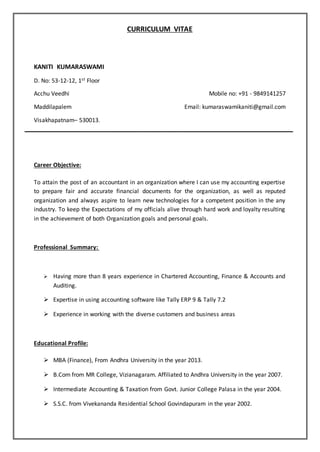 CURRICULUM VITAE
KANITI KUMARASWAMI
D. No: 53-12-12, 1st Floor
Acchu Veedhi Mobile no: +91 - 9849141257
Maddilapalem Email: kumaraswamikaniti@gmail.com
Visakhapatnam– 530013.
Career Objective:
To attain the post of an accountant in an organization where I can use my accounting expertise
to prepare fair and accurate financial documents for the organization, as well as reputed
organization and always aspire to learn new technologies for a competent position in the any
industry. To keep the Expectations of my officials alive through hard work and loyalty resulting
in the achievement of both Organization goals and personal goals.
Professional Summary:
 Having more than 8 years experience in Chartered Accounting, Finance & Accounts and
Auditing.
 Expertise in using accounting software like Tally ERP 9 & Tally 7.2
 Experience in working with the diverse customers and business areas
Educational Profile:
 MBA (Finance), From Andhra University in the year 2013.
 B.Com from MR College, Vizianagaram. Affiliated to Andhra University in the year 2007.
 Intermediate Accounting & Taxation from Govt. Junior College Palasa in the year 2004.
 S.S.C. from Vivekananda Residential School Govindapuram in the year 2002.
 