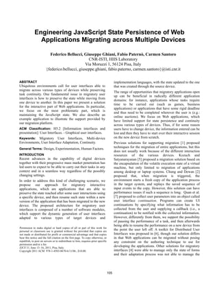 Engineering JavaScript State Persistence of Web
                Applications Migrating across Multiple Devices

                          Federico Bellucci, Giuseppe Ghiani, Fabio Paternò, Carmen Santoro
                                                  CNR-ISTI, HIIS Laboratory
                                                Via Moruzzi 1, 56124 Pisa, Italy
                        {federico.bellucci, giuseppe.ghiani, fabio.paterno, carmen.santoro}@isti.cnr.it

ABSTRACT                                                                                   implementation languages, with the state updated to the one
Ubiquitous environments call for user interfaces able to                                   that was created through the source device.
migrate across various types of devices while preserving
                                                                                           The range of opportunities that migratory applications open
task continuity. One fundamental issue in migratory user
                                                                                           up can be beneficial in radically different application
interfaces is how to preserve the state while moving from
                                                                                           domains: for instance, applications whose tasks require
one device to another. In this paper we present a solution
                                                                                           time to be carried out (such as games, business
for the interactive part of Web applications. In particular,
                                                                                           applications) or applications that have some rigid deadline
we focus on the most problematic part, which is
                                                                                           and thus need to be completed wherever the user is (e.g.:
maintaining the JavaScript state. We also describe an
                                                                                           online auctions). We focus on Web applications, which
example application to illustrate the support provided by
                                                                                           have limited support for state persistence and continuity
our migration platform.
                                                                                           across various types of devices. Thus, if for some reason
ACM Classification: H5.2 [Information interfaces and                                       users have to change device, the information entered can be
presentation]: User Interfaces. - Graphical user interfaces.                               lost and then they have to start over their interactive session
Keywords: Migratory User Interfaces, Multi-device                                          on the new device from scratch.
Environments, User Interface Adaptation, Continuity.                                       Previous solutions for supporting migration [1] proposed
General Terms: Design, Experimentation, Human Factors.
                                                                                           techniques for the migration of entire applications, but this
                                                                                           does not usually work because of the different interaction
INTRODUCTION                                                                               resources of the various devices. Kozuch and
Recent advances in the capability of digital devices                                       Satyanarayanan [5] proposed a migration solution based on
together with their progressive mass market penetration has                                the encapsulation of the volatile execution state of a virtual
led users to expect to be able to carry out their tasks in any                             machine, but only limited to migration of applications
context and in a seamless way regardless of the possibly                                   among desktop or laptop systems. Chung and Dewan [2]
changing settings.                                                                         proposed that, when migration is triggered, the
In order to address this kind of challenging scenario, we                                  environment starts a fresh copy of the application process
propose our approach for migratory interactive                                             in the target system, and replays the saved sequence of
applications, which are applications that are able to                                      input events to the copy. However, this solution can have
preserve the state reached after some user interactions using                              performance issues if such a sequence is long. Quan et al.
a specific device, and then resume such state within a new                                 [7] proposed to collect user parameters into an object called
version of the application that has been migrated to the new                               user interface continuation. Programs can create UI
device. The proposed architecture for migratory user                                       continuations by specifying what information has to be
interfaces is composed of a number of software modules,                                    collected from the user and supplying a callback (i.e., a
which support the dynamic generation of user interfaces                                    continuation) to be notified with the collected information.
adapted to various types of target devices and                                             However, differently from them, we support the possibility
                                                                                           of pausing the performance of a task, and then afterwards
                                                                                           being able to resume the performance on a new device from
Permission to make digital or hard copies of all or part of this work for
personal or classroom use is granted without fee provided that copies are
                                                                                           the point the user left off. A toolkit for Distributed User
not made or distributed for profit or commercial advantage and that copies                 Interfaces was proposed in [6], though our solution differs
bear this notice and the full citation on the first page. To copy otherwise, or            in that Web applications can be migrated without posing
republish, to post on servers or to redistribute to lists, requires prior specific         any constraint on the authoring technique to use for
permission and/or a fee.
EICS’11, June 13–16, 2011, Pisa, Italy.
                                                                                           developing the applications. Other solutions for migratory
Copyright 2011 ACM 978-1-4503-0670-6/11/06...$10.00.                                       interfaces [4] were able to manage only the state of forms
                                                                                           and their adaptation process was not able to manage the




                                                                                     105
 