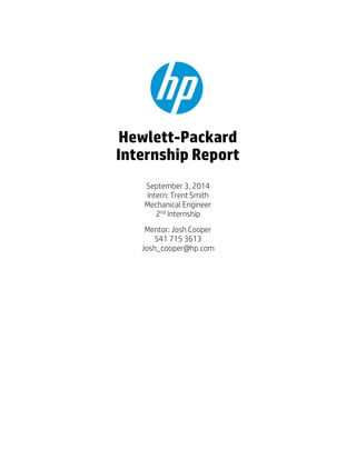 September 3, 2014
Intern: Trent Smith
Mechanical Engineer
2nd
Internship
Mentor: Josh Cooper
541 715 3613
Josh_cooper@hp.com
Hewlett-Packard
Internship Report
 