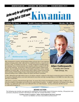 Volume 94 Issue 4 World’s Largest Kiwanis Club October 26, 2010
BIRMINGHAM - CRADLE OF KIWANIS - CHARTERED 1917
With a background in economics and international relations and more than 10 year experience
working in emerging markets, Allen Collinsworth has established himself as a respected entre-
preneur in Turkey. He founded Fara Group, Inc., a frontier management consulting organiza-
tion employing Turkey’s manufacturing base and competitive workforce to projects in the Mid-
dle East and Central Asia. He has been a Fellow at the EastWest Institute’s Global Security
Program, where he published foreign policy recommendations pertaining to Turkey’s strategic
significance for Western allies. He has lead various efforts to diffuse sectarian tensions includ-
ing the founding of DRUM (Dialogue Respect Understanding through Music), a local Turkish
movement working to foster confidence between the Islamic and Western communities.
In 2009, Collinsworth spent eight months in Iraq as a US defense contractor, running one of the largest reconstruction projects in Anbar Province.
His experience helping the private sector better understand the local climate and forge meaningful alliances in the Middle East makes Allen a valu-
able source of information.
Collinsworth is a graduate of Mountain Brook High School. He earned a BS in Finance from Birmingham-Southern College, an MBA from The
University of Alabama at Birmingham and an MS from the London School of Economics. In addition, Collinsworth is the youngest of five children.
His father, Coy Collinsworth and his sister Carol Collinsworth Hines are Fellow Kiwanians. You may communicate with Allen by email
at ,acollinsworth@faragroup.net.
Allen Collinsworth
Founder and Owner
Fara Group, Inc.
BOARD ACTION
The following new member was approved for publication at the October board of directors meeting. All questions and
comments should be received in the Kiwanis club office by Tuesday November 2, 2010.
Cynthia Fisher Crawford - Editor, Birmingham Business Journal
Sponsors: Ann McMillan, Ann Florie, Cathy Gilmore and Donna Smith
 