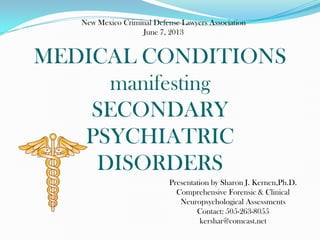MEDICAL CONDITIONS
manifesting
SECONDARY
PSYCHIATRIC
DISORDERS
Presentation by Sharon J. Kernen,Ph.D.
Comprehensive Forensic & Clinical
Neuropsychological Assessments
Contact: 505-263-8055
kershar@comcast.net
New Mexico Criminal Defense Lawyers Association
June 7, 2013
 