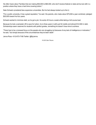 He often hears about "families that are making $50,000 to $80,000, who don't receive federal or state aid but are still in a
position where they have a hard time covering tuition."
Nate Schwab considered less expensive universities. But he had always looked up to the U.
"For a public university, it has a great reputation," he said. His parents, who make about $75,000 a year combined, pledged
$20,000 toward his four years.
Schwab wanted to minimize debt, so he got a job. He works 40 hours a week while taking a full course load.
Because he took a semester off to save for tuition, he is three years in with just 52 credits and almost $12,000 in debt.
Scholarships seem reserved for students with perfect grades, something he doesn't have time to achieve.
"There has to be a renewed focus on the people who are struggling not because of any lack of intelligence or motivation,"
he said, "but simply because of the circumstances they've been dealt."
Jenna Ross • 612-673-7168 Twitter: @ByJenna
© 2015 Star Tribune
 