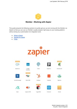 Last Updated: 25th February 2016 
 
 
 
Warbler ­ Working with Zapier 
 
 
This guide presents the following sections to quickly get you up and running with the Warbler via 
Zapier so that you can use our Warbler Loyalty program right away on your existing platform 
without doing any customisation nor integration work. 
 
● What is Zapier 
● Warbler for Zapier 
● FAQs 
 
 
 
 
 
 
   
 
 
 
   Warbler integration guides v1.00.  
Hung Bui ­ Head of Integration 
 