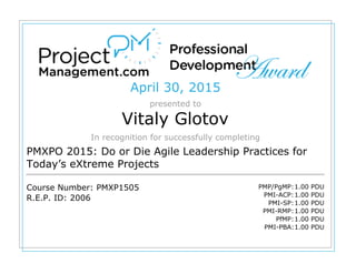 April 30, 2015
presented to
Vitaly Glotov
In recognition for successfully completing
PMXPO 2015: Do or Die Agile Leadership Practices for
Today’s eXtreme Projects
Course Number: PMXP1505
R.E.P. ID: 2006
PMP/PgMP:1.00 PDU
PMI-ACP:1.00 PDU
PMI-SP:1.00 PDU
PMI-RMP:1.00 PDU
PfMP:1.00 PDU
PMI-PBA:1.00 PDU
 