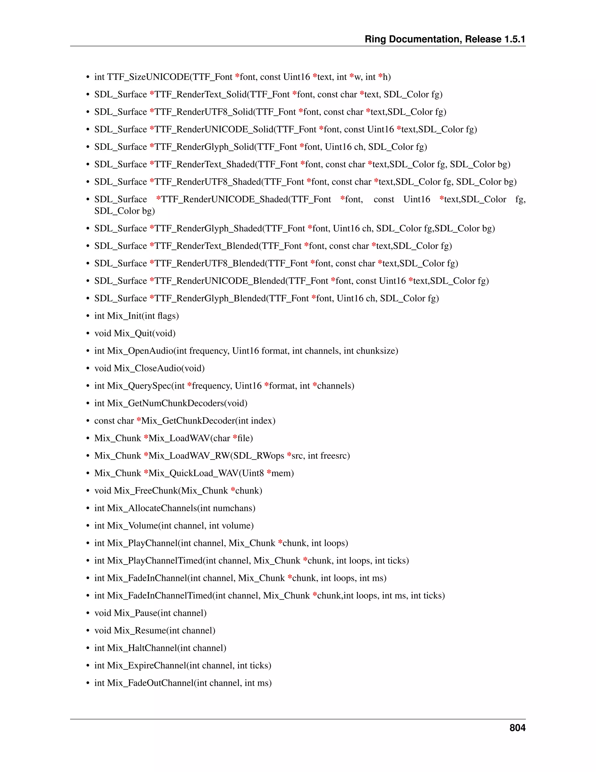 Ring Documentation, Release 1.5.1
• int TTF_SizeUNICODE(TTF_Font *font, const Uint16 *text, int *w, int *h)
• SDL_Surface *TTF_RenderText_Solid(TTF_Font *font, const char *text, SDL_Color fg)
• SDL_Surface *TTF_RenderUTF8_Solid(TTF_Font *font, const char *text,SDL_Color fg)
• SDL_Surface *TTF_RenderUNICODE_Solid(TTF_Font *font, const Uint16 *text,SDL_Color fg)
• SDL_Surface *TTF_RenderGlyph_Solid(TTF_Font *font, Uint16 ch, SDL_Color fg)
• SDL_Surface *TTF_RenderText_Shaded(TTF_Font *font, const char *text,SDL_Color fg, SDL_Color bg)
• SDL_Surface *TTF_RenderUTF8_Shaded(TTF_Font *font, const char *text,SDL_Color fg, SDL_Color bg)
• SDL_Surface *TTF_RenderUNICODE_Shaded(TTF_Font *font, const Uint16 *text,SDL_Color fg,
SDL_Color bg)
• SDL_Surface *TTF_RenderGlyph_Shaded(TTF_Font *font, Uint16 ch, SDL_Color fg,SDL_Color bg)
• SDL_Surface *TTF_RenderText_Blended(TTF_Font *font, const char *text,SDL_Color fg)
• SDL_Surface *TTF_RenderUTF8_Blended(TTF_Font *font, const char *text,SDL_Color fg)
• SDL_Surface *TTF_RenderUNICODE_Blended(TTF_Font *font, const Uint16 *text,SDL_Color fg)
• SDL_Surface *TTF_RenderGlyph_Blended(TTF_Font *font, Uint16 ch, SDL_Color fg)
• int Mix_Init(int ﬂags)
• void Mix_Quit(void)
• int Mix_OpenAudio(int frequency, Uint16 format, int channels, int chunksize)
• void Mix_CloseAudio(void)
• int Mix_QuerySpec(int *frequency, Uint16 *format, int *channels)
• int Mix_GetNumChunkDecoders(void)
• const char *Mix_GetChunkDecoder(int index)
• Mix_Chunk *Mix_LoadWAV(char *ﬁle)
• Mix_Chunk *Mix_LoadWAV_RW(SDL_RWops *src, int freesrc)
• Mix_Chunk *Mix_QuickLoad_WAV(Uint8 *mem)
• void Mix_FreeChunk(Mix_Chunk *chunk)
• int Mix_AllocateChannels(int numchans)
• int Mix_Volume(int channel, int volume)
• int Mix_PlayChannel(int channel, Mix_Chunk *chunk, int loops)
• int Mix_PlayChannelTimed(int channel, Mix_Chunk *chunk, int loops, int ticks)
• int Mix_FadeInChannel(int channel, Mix_Chunk *chunk, int loops, int ms)
• int Mix_FadeInChannelTimed(int channel, Mix_Chunk *chunk,int loops, int ms, int ticks)
• void Mix_Pause(int channel)
• void Mix_Resume(int channel)
• int Mix_HaltChannel(int channel)
• int Mix_ExpireChannel(int channel, int ticks)
• int Mix_FadeOutChannel(int channel, int ms)
804
 