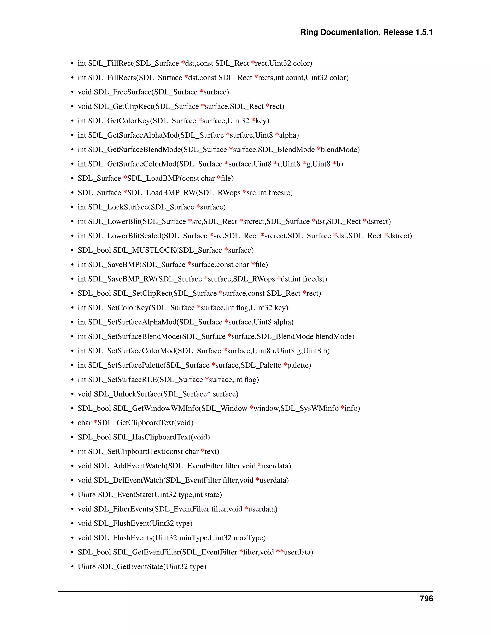 Ring Documentation, Release 1.5.1
• int SDL_FillRect(SDL_Surface *dst,const SDL_Rect *rect,Uint32 color)
• int SDL_FillRects(SDL_Surface *dst,const SDL_Rect *rects,int count,Uint32 color)
• void SDL_FreeSurface(SDL_Surface *surface)
• void SDL_GetClipRect(SDL_Surface *surface,SDL_Rect *rect)
• int SDL_GetColorKey(SDL_Surface *surface,Uint32 *key)
• int SDL_GetSurfaceAlphaMod(SDL_Surface *surface,Uint8 *alpha)
• int SDL_GetSurfaceBlendMode(SDL_Surface *surface,SDL_BlendMode *blendMode)
• int SDL_GetSurfaceColorMod(SDL_Surface *surface,Uint8 *r,Uint8 *g,Uint8 *b)
• SDL_Surface *SDL_LoadBMP(const char *ﬁle)
• SDL_Surface *SDL_LoadBMP_RW(SDL_RWops *src,int freesrc)
• int SDL_LockSurface(SDL_Surface *surface)
• int SDL_LowerBlit(SDL_Surface *src,SDL_Rect *srcrect,SDL_Surface *dst,SDL_Rect *dstrect)
• int SDL_LowerBlitScaled(SDL_Surface *src,SDL_Rect *srcrect,SDL_Surface *dst,SDL_Rect *dstrect)
• SDL_bool SDL_MUSTLOCK(SDL_Surface *surface)
• int SDL_SaveBMP(SDL_Surface *surface,const char *ﬁle)
• int SDL_SaveBMP_RW(SDL_Surface *surface,SDL_RWops *dst,int freedst)
• SDL_bool SDL_SetClipRect(SDL_Surface *surface,const SDL_Rect *rect)
• int SDL_SetColorKey(SDL_Surface *surface,int ﬂag,Uint32 key)
• int SDL_SetSurfaceAlphaMod(SDL_Surface *surface,Uint8 alpha)
• int SDL_SetSurfaceBlendMode(SDL_Surface *surface,SDL_BlendMode blendMode)
• int SDL_SetSurfaceColorMod(SDL_Surface *surface,Uint8 r,Uint8 g,Uint8 b)
• int SDL_SetSurfacePalette(SDL_Surface *surface,SDL_Palette *palette)
• int SDL_SetSurfaceRLE(SDL_Surface *surface,int ﬂag)
• void SDL_UnlockSurface(SDL_Surface* surface)
• SDL_bool SDL_GetWindowWMInfo(SDL_Window *window,SDL_SysWMinfo *info)
• char *SDL_GetClipboardText(void)
• SDL_bool SDL_HasClipboardText(void)
• int SDL_SetClipboardText(const char *text)
• void SDL_AddEventWatch(SDL_EventFilter ﬁlter,void *userdata)
• void SDL_DelEventWatch(SDL_EventFilter ﬁlter,void *userdata)
• Uint8 SDL_EventState(Uint32 type,int state)
• void SDL_FilterEvents(SDL_EventFilter ﬁlter,void *userdata)
• void SDL_FlushEvent(Uint32 type)
• void SDL_FlushEvents(Uint32 minType,Uint32 maxType)
• SDL_bool SDL_GetEventFilter(SDL_EventFilter *ﬁlter,void **userdata)
• Uint8 SDL_GetEventState(Uint32 type)
796
 