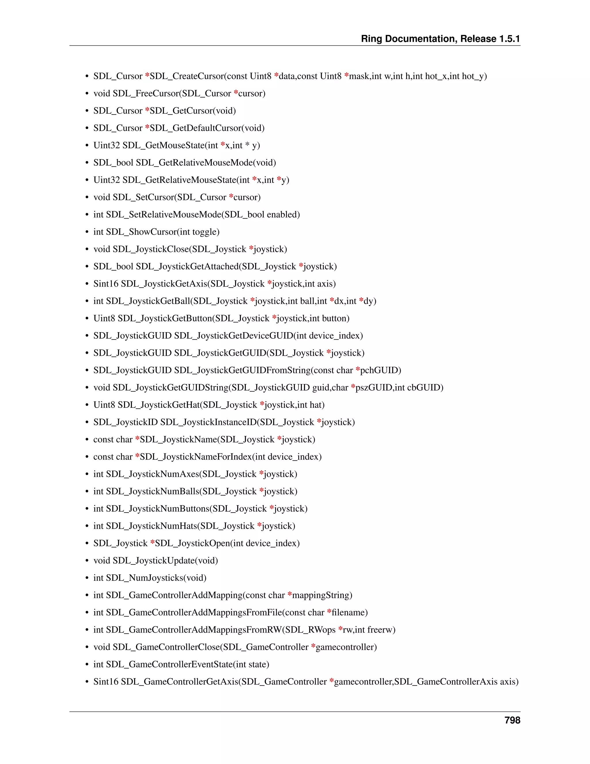 Ring Documentation, Release 1.5.1
• SDL_Cursor *SDL_CreateCursor(const Uint8 *data,const Uint8 *mask,int w,int h,int hot_x,int hot_y)
• void SDL_FreeCursor(SDL_Cursor *cursor)
• SDL_Cursor *SDL_GetCursor(void)
• SDL_Cursor *SDL_GetDefaultCursor(void)
• Uint32 SDL_GetMouseState(int *x,int * y)
• SDL_bool SDL_GetRelativeMouseMode(void)
• Uint32 SDL_GetRelativeMouseState(int *x,int *y)
• void SDL_SetCursor(SDL_Cursor *cursor)
• int SDL_SetRelativeMouseMode(SDL_bool enabled)
• int SDL_ShowCursor(int toggle)
• void SDL_JoystickClose(SDL_Joystick *joystick)
• SDL_bool SDL_JoystickGetAttached(SDL_Joystick *joystick)
• Sint16 SDL_JoystickGetAxis(SDL_Joystick *joystick,int axis)
• int SDL_JoystickGetBall(SDL_Joystick *joystick,int ball,int *dx,int *dy)
• Uint8 SDL_JoystickGetButton(SDL_Joystick *joystick,int button)
• SDL_JoystickGUID SDL_JoystickGetDeviceGUID(int device_index)
• SDL_JoystickGUID SDL_JoystickGetGUID(SDL_Joystick *joystick)
• SDL_JoystickGUID SDL_JoystickGetGUIDFromString(const char *pchGUID)
• void SDL_JoystickGetGUIDString(SDL_JoystickGUID guid,char *pszGUID,int cbGUID)
• Uint8 SDL_JoystickGetHat(SDL_Joystick *joystick,int hat)
• SDL_JoystickID SDL_JoystickInstanceID(SDL_Joystick *joystick)
• const char *SDL_JoystickName(SDL_Joystick *joystick)
• const char *SDL_JoystickNameForIndex(int device_index)
• int SDL_JoystickNumAxes(SDL_Joystick *joystick)
• int SDL_JoystickNumBalls(SDL_Joystick *joystick)
• int SDL_JoystickNumButtons(SDL_Joystick *joystick)
• int SDL_JoystickNumHats(SDL_Joystick *joystick)
• SDL_Joystick *SDL_JoystickOpen(int device_index)
• void SDL_JoystickUpdate(void)
• int SDL_NumJoysticks(void)
• int SDL_GameControllerAddMapping(const char *mappingString)
• int SDL_GameControllerAddMappingsFromFile(const char *ﬁlename)
• int SDL_GameControllerAddMappingsFromRW(SDL_RWops *rw,int freerw)
• void SDL_GameControllerClose(SDL_GameController *gamecontroller)
• int SDL_GameControllerEventState(int state)
• Sint16 SDL_GameControllerGetAxis(SDL_GameController *gamecontroller,SDL_GameControllerAxis axis)
798
 