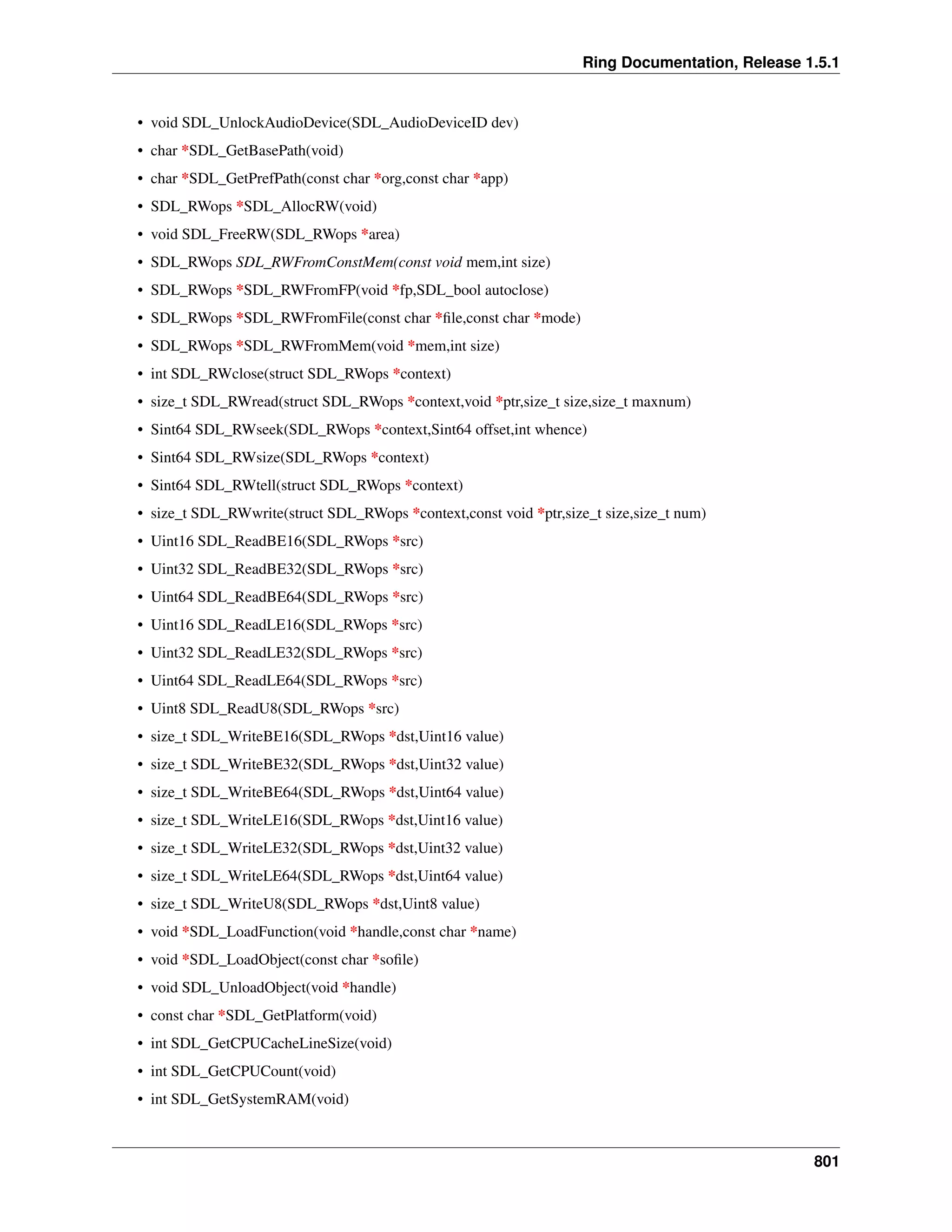 Ring Documentation, Release 1.5.1
• void SDL_UnlockAudioDevice(SDL_AudioDeviceID dev)
• char *SDL_GetBasePath(void)
• char *SDL_GetPrefPath(const char *org,const char *app)
• SDL_RWops *SDL_AllocRW(void)
• void SDL_FreeRW(SDL_RWops *area)
• SDL_RWops SDL_RWFromConstMem(const void mem,int size)
• SDL_RWops *SDL_RWFromFP(void *fp,SDL_bool autoclose)
• SDL_RWops *SDL_RWFromFile(const char *ﬁle,const char *mode)
• SDL_RWops *SDL_RWFromMem(void *mem,int size)
• int SDL_RWclose(struct SDL_RWops *context)
• size_t SDL_RWread(struct SDL_RWops *context,void *ptr,size_t size,size_t maxnum)
• Sint64 SDL_RWseek(SDL_RWops *context,Sint64 offset,int whence)
• Sint64 SDL_RWsize(SDL_RWops *context)
• Sint64 SDL_RWtell(struct SDL_RWops *context)
• size_t SDL_RWwrite(struct SDL_RWops *context,const void *ptr,size_t size,size_t num)
• Uint16 SDL_ReadBE16(SDL_RWops *src)
• Uint32 SDL_ReadBE32(SDL_RWops *src)
• Uint64 SDL_ReadBE64(SDL_RWops *src)
• Uint16 SDL_ReadLE16(SDL_RWops *src)
• Uint32 SDL_ReadLE32(SDL_RWops *src)
• Uint64 SDL_ReadLE64(SDL_RWops *src)
• Uint8 SDL_ReadU8(SDL_RWops *src)
• size_t SDL_WriteBE16(SDL_RWops *dst,Uint16 value)
• size_t SDL_WriteBE32(SDL_RWops *dst,Uint32 value)
• size_t SDL_WriteBE64(SDL_RWops *dst,Uint64 value)
• size_t SDL_WriteLE16(SDL_RWops *dst,Uint16 value)
• size_t SDL_WriteLE32(SDL_RWops *dst,Uint32 value)
• size_t SDL_WriteLE64(SDL_RWops *dst,Uint64 value)
• size_t SDL_WriteU8(SDL_RWops *dst,Uint8 value)
• void *SDL_LoadFunction(void *handle,const char *name)
• void *SDL_LoadObject(const char *soﬁle)
• void SDL_UnloadObject(void *handle)
• const char *SDL_GetPlatform(void)
• int SDL_GetCPUCacheLineSize(void)
• int SDL_GetCPUCount(void)
• int SDL_GetSystemRAM(void)
801
 