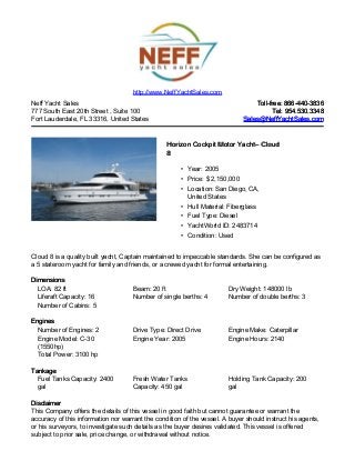 Neff Yacht Sales
777 South East 20th Street , Suite 100
Fort Lauderdale, FL 33316, United States
Toll-free: 866-440-3836Toll-free: 866-440-3836
Tel: 954.530.3348Tel: 954.530.3348
Sales@NeffYachtSales.comSales@NeffYachtSales.com
Horizon Cockpit Motor YachtHorizon Cockpit Motor Yacht– Cloud– Cloud
88
• Year: 2005
• Price: $ 2,150,000
• Location: San Diego, CA,
United States
• Hull Material: Fiberglass
• Fuel Type: Diesel
• YachtWorld ID: 2483714
• Condition: Used
http://www.NeffYachtSales.com
Cloud 8 is a quality built yacht, Captain maintained to impeccable standards. She can be configured as
a 5 stateroom yacht for family and friends, or a crewed yacht for formal entertaining.
DimensionsDimensions
LOA: 82 ft Beam: 20 ft Dry Weight: 148000 lb
Liferaft Capacity: 16 Number of single berths: 4 Number of double berths: 3
Number of Cabins: 5
EnginesEngines
Number of Engines: 2 Drive Type: Direct Drive Engine Make: Caterpillar
Engine Model: C-30
(1550hp)
Engine Year: 2005 Engine Hours: 2140
Total Power: 3100 hp
TankageTankage
Fuel Tanks Capacity: 2400
gal
Fresh Water Tanks
Capacity: 450 gal
Holding Tank Capacity: 200
gal
DisclaimerDisclaimer
This Company offers the details of this vessel in good faith but cannot guarantee or warrant the
accuracy of this information nor warrant the condition of the vessel. A buyer should instruct his agents,
or his surveyors, to investigate such details as the buyer desires validated. This vessel is offered
subject to prior sale, price change, or withdrawal without notice.
 