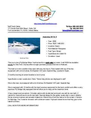 Neff Yacht Sales
777 South East 20th Street , Suite 100
Fort Lauderdale, FL 33316, United States
Toll-free: 866-440-3836Toll-free: 866-440-3836
Tel: 954.530.3348Tel: 954.530.3348
Sales@NeffYachtSales.comSales@NeffYachtSales.com
Star Board View
Astondoa 82 GLXAstondoa 82 GLX
• Year: 2006
• Price: EUR 1,490,000
• Location: Spain
• Hull Material: Fiberglass
• Fuel Type: Diesel
• YachtWorld ID: 2565178
• Condition: Used
http://www.NeffYachtSales.com
This is a Luxury Fly Bridge Motor Yacht priced for a quick salequick sale by owner. It will NOW be available
shortly for Sea Trail / Survey after a longer purchase process that now is finalized.
The boat is in mint condition (like new) with very low hours. Fully loaded with top of the line
equipment with a lot of extras. EU/Spanish VAT paid, Spanish flag. Located in Spain.
2 months mooring at current location is incl in price.
Specification under construction. Note: "Sister-ship photos are displayed in add".
She is like new, top equipped with a lot of extras, EU/Spanish VAT paid, Spanish flag.
She is equipped with 10 berths with the best luxurious equipment for the best comfort and offers a very
spacious Fly Bridge fully equipped that will allow you to enjoy at the maximum level.
It has a large luxurous saloon. 2 double cabins with double bed and each one with its own bath. 2
cabins for crew with each one its own bath. Special design for the galley, seats ship´s crew in dinette.
Home cinema in saloon and armador stateroom. Electric door from the saloon to the cockpit. 2 biminis
for flybridge. The 3 exterior showers with cold/warm water. Hydraulic lateral doors that they give to the
lateral corridors.
CALL NOW FOR MORE INFORMATION!!
 