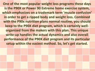 One of the most popular weight loss programs these days
 is the P90X or Power 90 Extreme home exercise system,
which emphasizes on a trademark term 'muscle confusion'
 in order to get a ripped body and weight loss. Combined
with the P90x nutrition plans normal routine, you should
  keep to the P90X diet program, which is certainly well-
  organized from the makers with this plan. This unique
  write-up handles the actual dynamics and also overall
 performance of the P90X diet program and its particular
   setup within the easiest method. So, let's get started.
 