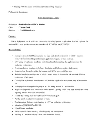  Creating SOPs for routine operations and troubleshooting processes
Professional Experience:
Wipro Technologies Limited
Designation : Project Engineer (SCCM Admin)
Client : Thomas Cook
Duration : Feb-2016 to till now
PROJECT:
SCCM deployment tool in which we can deploy Operating Systems, Applications, Patches, Updates. The
version which I have handled and real time experience is SCCM 2007 and SCCM 2012.
Responsibilities:
 Managed Microsoft SCCM deployments in a large-scale global environment of 15000 + machines
oversaw deployments of large and complex applications targeted for mass audience.
 UAT testing of application installation on test machines before pushing the applications into the
production environment.
 Creating collection, based on the Software distribution and Software updates deployments.
 Analyzing Log files and resolving the issues at both SCCM server and Client side.
 Software Distribution through SCCM 2012 R2 server across all the desktops and servers in different
environment of Microsoft.
 Creating SCCM packages,advertisements and publishing applications to desktops using MSI and batch
file.
 Managing creation of application group in AD and linking it to the SCCM collection.
 Acquisition of patches from Microsoft Windows Service Updating Server (WSUS) in monthly basis and
importing into the Production environment.
 Monthly basis taking the Software Updates Compliance Report.
 Pull the reports based on the requirement of client.
 Troubleshooting the issues on applications in UAT and production environment.
 Migration of SCCM 2007 to 2012 R2.
 1E and Nomad Installation.
 Hardware and Software inventory related reporting and management.
 Installing SCCM clients through Client Push Installation method.
 