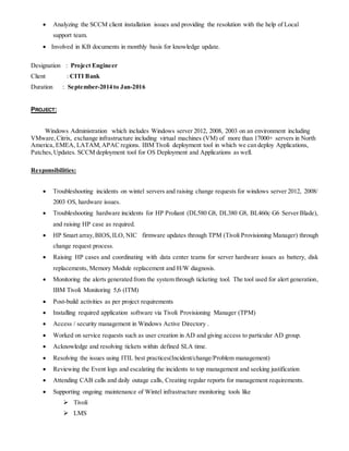  Analyzing the SCCM client installation issues and providing the resolution with the help of Local
support team.
 Involved in KB documents in monthly basis for knowledge update.
Designation : Project Engineer
Client : CITI Bank
Duration : September-2014 to Jan-2016
PROJECT:
Windows Administration which includes Windows server 2012, 2008, 2003 on an environment including
VMware,Citrix, exchange infrastructure including virtual machines (VM) of more than 17000+ servers in North
America, EMEA, LATAM,APAC regions. IBM Tivoli deployment tool in which we can deploy Applications,
Patches,Updates. SCCM deployment tool for OS Deployment and Applications as well.
Responsibilities:
 Troubleshooting incidents on wintel servers and raising change requests for windows server 2012, 2008/
2003 OS, hardware issues.
 Troubleshooting hardware incidents for HP Proliant (DL580 G8, DL380 G8, BL460c G6 Server Blade),
and raising HP case as required.
 HP Smart array,BIOS, ILO, NIC firmware updates through TPM (Tivoli Provisioning Manager) through
change request process.
 Raising HP cases and coordinating with data center teams for server hardware issues as battery, disk
replacements, Memory Module replacement and H/W diagnosis.
 Monitoring the alerts generated from the system through ticketing tool. The tool used for alert generation,
IBM Tivoli Monitoring 5,6 (ITM)
 Post-build activities as per project requirements
 Installing required application software via Tivoli Provisioning Manager (TPM)
 Access / security management in Windows Active Directory .
 Worked on service requests such as user creation in AD and giving access to particular AD group.
 Acknowledge and resolving tickets within defined SLA time.
 Resolving the issues using ITIL best practices(Incident/change/Problem management)
 Reviewing the Event logs and escalating the incidents to top management and seeking justification
 Attending CAB calls and daily outage calls, Creating regular reports for management requirements.
 Supporting ongoing maintenance of Wintel infrastructure monitoring tools like
 Tivoli
 LMS
 