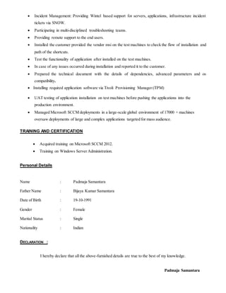  Incident Management: Providing Wintel based support for servers, applications, infrastructure incident
tickets via SNOW.
 Participating in multi-disciplined troubleshooting teams.
 Providing remote support to the end users.
 Installed the customer provided the vendor msi on the test machines to check the flow of installation and
path of the shortcuts.
 Test the functionality of application after installed on the test machines.
 In case of any issues occurred during installation and reported it to the customer.
 Prepared the technical document with the details of dependencies, advanced parameters and os
compatibility.
 Installing required application software via Tivoli Provisioning Manager (TPM)
 UAT testing of application installation on test machines before pushing the applications into the
production environment.
 Managed Microsoft SCCM deployments in a large-scale global environment of 17000 + machines
oversaw deployments of large and complex applications targeted for mass audience.
TRAINING AND CERTIFICATION
 Acquired training on Microsoft SCCM 2012.
 Training on Windows Server Administration.
Personal Details
Name : Padmaja Samantara
Father Name : Bijaya Kumar Samantara
Date of Birth : 19-10-1991
Gender : Female
Marital Status : Single
Nationality : Indian
DECLARATION :
I hereby declare that all the above-furnished details are true to the best of my knowledge.
Padmaja Samantara
 