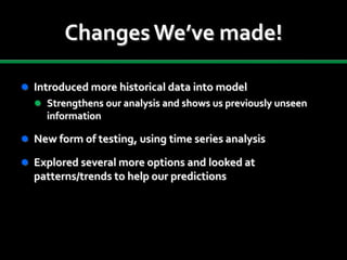 Changes We’ve made!
 Introduced more historical data into model
 Strengthens our analysis and shows us previously unseen
information
 New form of testing, using time series analysis
 Explored several more options and looked at
patterns/trends to help our predictions
 