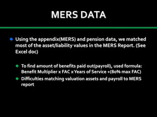 MERS DATA
 Using the appendix(MERS) and pension data, we matched
most of the asset/liability values in the MERS Report. (See
Excel doc)
 To find amount of benefits paid out(payroll), used formula:
Benefit Multiplier x FAC xYears of Service +(80% max FAC)
 Difficulties matching valuation assets and payroll to MERS
report
 