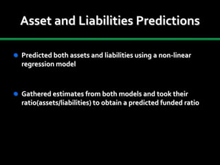 Asset and Liabilities Predictions
 Predicted both assets and liabilities using a non-linear
regression model
 Gathered estimates from both models and took their
ratio(assets/liabilities) to obtain a predicted funded ratio
 