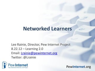 Networked Learners

Lee Rainie, Director, Pew Internet Project
8.22.12 – Learning 2.0
Email: Lrainie@pewinternet.org
Twitter: @Lrainie

                                       PewInternet.org
 
