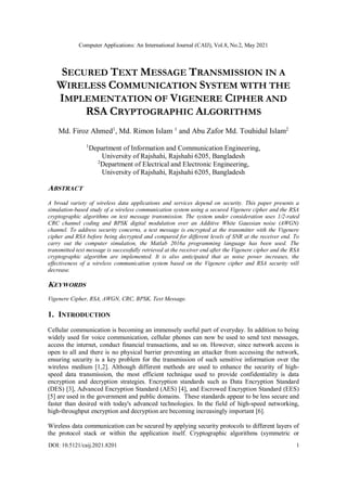 Computer Applications: An International Journal (CAIJ), Vol.8, No.2, May 2021
DOI: 10.5121/caij.2021.8201 1
SECURED TEXT MESSAGE TRANSMISSION IN A
WIRELESS COMMUNICATION SYSTEM WITH THE
IMPLEMENTATION OF VIGENERE CIPHER AND
RSA CRYPTOGRAPHIC ALGORITHMS
Md. Firoz Ahmed1
, Md. Rimon Islam 1
and Abu Zafor Md. Touhidul Islam2
1
Department of Information and Communication Engineering,
University of Rajshahi, Rajshahi 6205, Bangladesh
2
Department of Electrical and Electronic Engineering,
University of Rajshahi, Rajshahi 6205, Bangladesh
ABSTRACT
A broad variety of wireless data applications and services depend on security. This paper presents a
simulation-based study of a wireless communication system using a secured Vigenere cipher and the RSA
cryptographic algorithms on text message transmission. The system under consideration uses 1/2-rated
CRC channel coding and BPSK digital modulation over an Additive White Gaussian noise (AWGN)
channel. To address security concerns, a text message is encrypted at the transmitter with the Vigenere
cipher and RSA before being decrypted and compared for different levels of SNR at the receiver end. To
carry out the computer simulation, the Matlab 2016a programming language has been used. The
transmitted text message is successfully retrieved at the receiver end after the Vigenere cipher and the RSA
cryptographic algorithm are implemented. It is also anticipated that as noise power increases, the
effectiveness of a wireless communication system based on the Vigenere cipher and RSA security will
decrease.
KEYWORDS
Vigenere Cipher, RSA, AWGN, CRC, BPSK, Text Message.
1. INTRODUCTION
Cellular communication is becoming an immensely useful part of everyday. In addition to being
widely used for voice communication, cellular phones can now be used to send text messages,
access the internet, conduct financial transactions, and so on. However, since network access is
open to all and there is no physical barrier preventing an attacker from accessing the network,
ensuring security is a key problem for the transmission of such sensitive information over the
wireless medium [1,2]. Although different methods are used to enhance the security of high-
speed data transmission, the most efficient technique used to provide confidentiality is data
encryption and decryption strategies. Encryption standards such as Data Encryption Standard
(DES) [3], Advanced Encryption Standard (AES) [4], and Escrowed Encryption Standard (EES)
[5] are used in the government and public domains. These standards appear to be less secure and
faster than desired with today's advanced technologies. In the field of high-speed networking,
high-throughput encryption and decryption are becoming increasingly important [6].
Wireless data communication can be secured by applying security protocols to different layers of
the protocol stack or within the application itself. Cryptographic algorithms (symmetric or
 