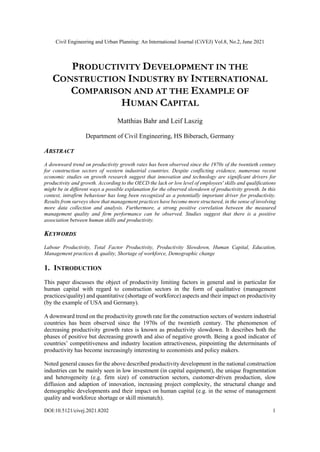 Civil Engineering and Urban Planning: An International Journal (CiVEJ) Vol.8, No.2, June 2021
DOI:10.5121/civej.2021.8202 1
PRODUCTIVITY DEVELOPMENT IN THE
CONSTRUCTION INDUSTRY BY INTERNATIONAL
COMPARISON AND AT THE EXAMPLE OF
HUMAN CAPITAL
Matthias Bahr and Leif Laszig
Department of Civil Engineering, HS Biberach, Germany
ABSTRACT
A downward trend on productivity growth rates has been observed since the 1970s of the twentieth century
for construction sectors of western industrial countries. Despite conflicting evidence, numerous recent
economic studies on growth research suggest that innovation and technology are significant drivers for
productivity and growth. According to the OECD the lack or low level of employees' skills and qualifications
might be in different ways a possible explanation for the observed slowdown of productivity growth. In this
context, intrafirm behaviour has long been recognized as a potentially important driver for productivity.
Results from surveys show that management practices have become more structured, in the sense of involving
more data collection and analysis. Furthermore, a strong positive correlation between the measured
management quality and firm performance can be observed. Studies suggest that there is a positive
association between human skills and productivity.
KEYWORDS
Labour Productivity, Total Factor Productivity, Productivity Slowdown, Human Capital, Education,
Management practices & quality, Shortage of workforce, Demographic change
1. INTRODUCTION
This paper discusses the object of productivity limiting factors in general and in particular for
human capital with regard to construction sectors in the form of qualitative (management
practices/quality) and quantitative (shortage of workforce) aspects and their impact on productivity
(by the example of USA and Germany).
A downward trend on the productivity growth rate for the construction sectors of western industrial
countries has been observed since the 1970s of the twentieth century. The phenomenon of
decreasing productivity growth rates is known as productivity slowdown. It describes both the
phases of positive but decreasing growth and also of negative growth. Being a good indicator of
countries’ competitiveness and industry location attractiveness, pinpointing the determinants of
productivity has become increasingly interesting to economists and policy makers.
Noted general causes for the above described productivity development in the national construction
industries can be mainly seen in low investment (in capital equipment), the unique fragmentation
and heterogeneity (e.g. firm size) of construction sectors, customer-driven production, slow
diffusion and adaption of innovation, increasing project complexity, the structural change and
demographic developments and their impact on human capital (e.g. in the sense of management
quality and workforce shortage or skill mismatch).
 