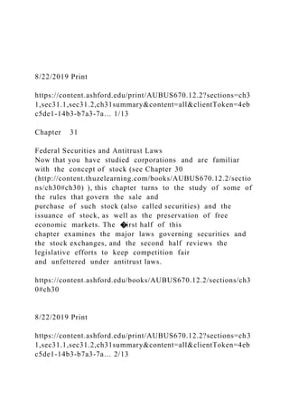 8/22/2019 Print
https://content.ashford.edu/print/AUBUS670.12.2?sections=ch3
1,sec31.1,sec31.2,ch31summary&content=all&clientToken=4eb
c5de1-14b3-b7a3-7a… 1/13
Chapter 31
Federal Securities and Antitrust Laws
Now that you have studied corporations and are familiar
with the concept of stock (see Chapter 30
(http://content.thuzelearning.com/books/AUBUS670.12.2/sectio
ns/ch30#ch30) ), this chapter turns to the study of some of
the rules that govern the sale and
purchase of such stock (also called securities) and the
issuance of stock, as well as the preservation of free
economic markets. The �irst half of this
chapter examines the major laws governing securities and
the stock exchanges, and the second half reviews the
legislative efforts to keep competition fair
and unfettered under antitrust laws.
https://content.ashford.edu/books/AUBUS670.12.2/sections/ch3
0#ch30
8/22/2019 Print
https://content.ashford.edu/print/AUBUS670.12.2?sections=ch3
1,sec31.1,sec31.2,ch31summary&content=all&clientToken=4eb
c5de1-14b3-b7a3-7a… 2/13
 