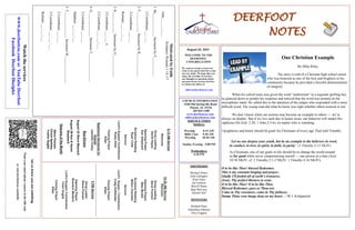 DEERFOOT
NOTES
August 22, 2021
Let
us
know
you
are
watching
Point
your
smart
phone
camera
at
the
QR
code
or
visit
deerfootcoc.com/hello
WELCOME TO THE
DEERFOOT
CONGREGATION
We want to extend a warm wel-
come to any guests that have come
our way today. We hope that you
enjoy our worship. If you have
any thoughts or questions about
any part of our services, feel free
to contact the elders at:
elders@deerfootcoc.com
CHURCH INFORMATION
5348 Old Springville Road
Pinson, AL 35126
205-833-1400
www.deerfootcoc.com
office@deerfootcoc.com
SERVICE TIMES
Sundays:
Worship 8:15 AM
Bible Class 9:30 AM
Worship 10:30 AM
Sunday Evening 5:00 PM
Wednesdays:
6:30 PM
SHEPHERDS
Michael Dykes
John Gallagher
Rick Glass
Sol Godwin
Merrill Mann
Skip McCurry
Darnell Self
MINISTERS
Richard Harp
Johnathan Johnson
Alex Coggins
Motivated
by
Faith
.
Scripture:
Romans
1:14–17
John
___:___-___
1.
Be_____________
Increases
by
F___________
2
Corinthians
___:___
2.
F____________
Increases
by
K_____________
2
Corinthians
___:___
Romans
___:___-___
3.
K____________
Increases
by
G_____________
2
Corinthians
___:___
a
2
Corinthians
___:___-___
4.
G______________
Increases
T________________
2
Corinthians
___:___
Matthew
___:___-___
5.
T_______________
Increases
M________________
2
Corinthians
___:___
2
Corinthians
___:___
-___
Romans
___:___-___
10:30
AM
Service
Welcome
Song
Leading
Steve
Putnam
Opening
Prayer
Mike
McGill
Scripture
Reading
Milton
Chandler
Sermon
Lord’s
Supper
/
Contribution
Craig
Huffstutler
Closing
Prayer
Elder
————————————————————
5
PM
Service
Song
Leader
Steve
Putnam
Opening
Prayer
Brandon
Madaris
Lord’s
Supper/
Contribution
Yoshi
Sugita
Closing
Prayer
Elder
Watch
the
services
www.
deerfootcoc.com
or
YouTube
Deerfoot
Facebook
Deerfoot
Disciples
8:15
AM
Service
Welcome
Song
Leading
David
Hayes
Opening
Prayer
Ken
Shepherd
Scripture
Reading
Ryan
Cobb
Sermon
Lord’s
Supper/
Contribution
Rusty
Allen
Closing
Prayer
Elder
Baptismal
Garments
for
August
Jeanette
Cosby
Our Christian Example
By Mike Riley
The story is told of a Christian high school senior
who was honored as one of the best and brightest in his
community because he provided a forceful demonstration
of integrity.
When his school team was given the word “auditorium” in a regional spelling bee,
he glanced down to ponder his response and noticed that the word was printed on the
microphone stand. He called this to the attention of the judges who responded with a more
difficult word. The young man did what he knew was right whether others noticed or not.
We don’t know when our actions may become an example to others — we’re
always on display. But if we live each day to honor Jesus, our behavior will model His
righteous life (Gal. 2:20; 1 John 2:5-6), no matter who is watching.
Uprightness and honor should be goals for Christians of every age. Paul told Timothy:
“Let no one despise your youth, but be an example to the believers in word,
in conduct, in love, in spirit, in faith, in purity” (1 Timothy 4:12 NKJV).
As Christians, one of our goals in life should be to change the world around
us for good while never compromising ourself — one person at a time (Acts
10:38 NKJV; cf. 2 Timothy 2:1-2 NKJV; 1 Timothy 4:16 NKJV).
O to be like Thee! blessed Redeemer,
This is my constant longing and prayer;
Gladly I’ll forfeit all of earth’s treasures,
Jesus, Thy perfect likeness to wear.
O to be like Thee! O to be like Thee,
Blessed Redeemer, pure as Thou art;
Come in Thy sweetness, come in Thy fullness;
Stamp Thine own image deep on my heart. —W.J. Kirkpatrick
Bus
Drivers
August
22
Steve
Maynard
August
29
Ken
&
Karen
Shepherd
Deacons
of
the
Month
Steve
Putnam
Chuck
Spitzley
Yoshio
Sugita
 