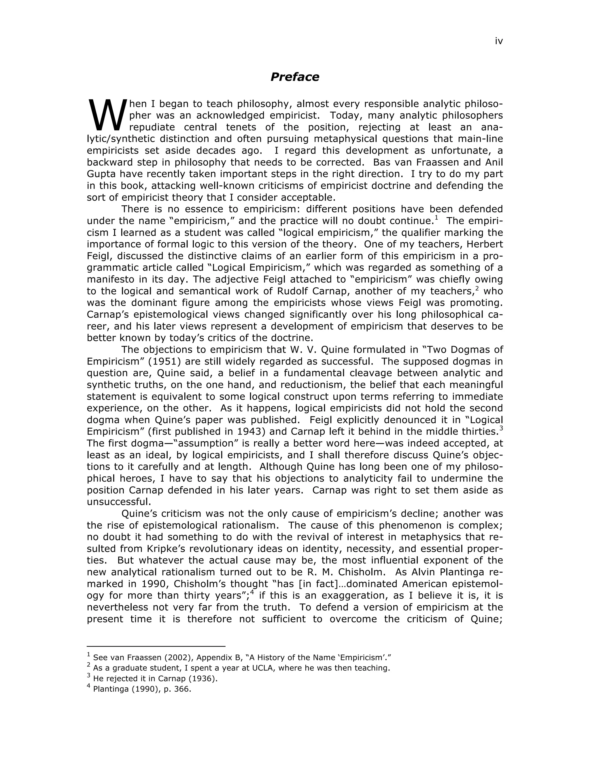 iv
Preface
hen I began to teach philosophy, almost every responsible analytic philoso-
pher was an acknowledged empiricist. Today, many analytic philosophers
repudiate central tenets of the position, rejecting at least an ana-
lytic/synthetic distinction and often pursuing metaphysical questions that main-line
empiricists set aside decades ago. I regard this development as unfortunate, a
backward step in philosophy that needs to be corrected. Bas van Fraassen and Anil
Gupta have recently taken important steps in the right direction. I try to do my part
in this book, attacking well-known criticisms of empiricist doctrine and defending the
sort of empiricist theory that I consider acceptable.
There is no essence to empiricism: different positions have been defended
under the name “empiricism,” and the practice will no doubt continue.1
The empiri-
cism I learned as a student was called “logical empiricism,” the qualifier marking the
importance of formal logic to this version of the theory. One of my teachers, Herbert
Feigl, discussed the distinctive claims of an earlier form of this empiricism in a pro-
grammatic article called “Logical Empiricism,” which was regarded as something of a
manifesto in its day. The adjective Feigl attached to “empiricism” was chiefly owing
to the logical and semantical work of Rudolf Carnap, another of my teachers,2
who
was the dominant figure among the empiricists whose views Feigl was promoting.
Carnap’s epistemological views changed significantly over his long philosophical ca-
reer, and his later views represent a development of empiricism that deserves to be
better known by today’s critics of the doctrine.
The objections to empiricism that W. V. Quine formulated in “Two Dogmas of
Empiricism” (1951) are still widely regarded as successful. The supposed dogmas in
question are, Quine said, a belief in a fundamental cleavage between analytic and
synthetic truths, on the one hand, and reductionism, the belief that each meaningful
statement is equivalent to some logical construct upon terms referring to immediate
experience, on the other. As it happens, logical empiricists did not hold the second
dogma when Quine’s paper was published. Feigl explicitly denounced it in “Logical
Empiricism” (first published in 1943) and Carnap left it behind in the middle thirties.3
The first dogma—“assumption” is really a better word here—was indeed accepted, at
least as an ideal, by logical empiricists, and I shall therefore discuss Quine’s objec-
tions to it carefully and at length. Although Quine has long been one of my philoso-
phical heroes, I have to say that his objections to analyticity fail to undermine the
position Carnap defended in his later years. Carnap was right to set them aside as
unsuccessful.
Quine’s criticism was not the only cause of empiricism’s decline; another was
the rise of epistemological rationalism. The cause of this phenomenon is complex;
no doubt it had something to do with the revival of interest in metaphysics that re-
sulted from Kripke’s revolutionary ideas on identity, necessity, and essential proper-
ties. But whatever the actual cause may be, the most influential exponent of the
new analytical rationalism turned out to be R. M. Chisholm. As Alvin Plantinga re-
marked in 1990, Chisholm’s thought “has [in fact]…dominated American epistemol-
ogy for more than thirty years”;4
if this is an exaggeration, as I believe it is, it is
nevertheless not very far from the truth. To defend a version of empiricism at the
present time it is therefore not sufficient to overcome the criticism of Quine;
1
See van Fraassen (2002), Appendix B, “A History of the Name ‘Empiricism’.”
2
As a graduate student, I spent a year at UCLA, where he was then teaching.
3
He rejected it in Carnap (1936).
4
Plantinga (1990), p. 366.
W
 