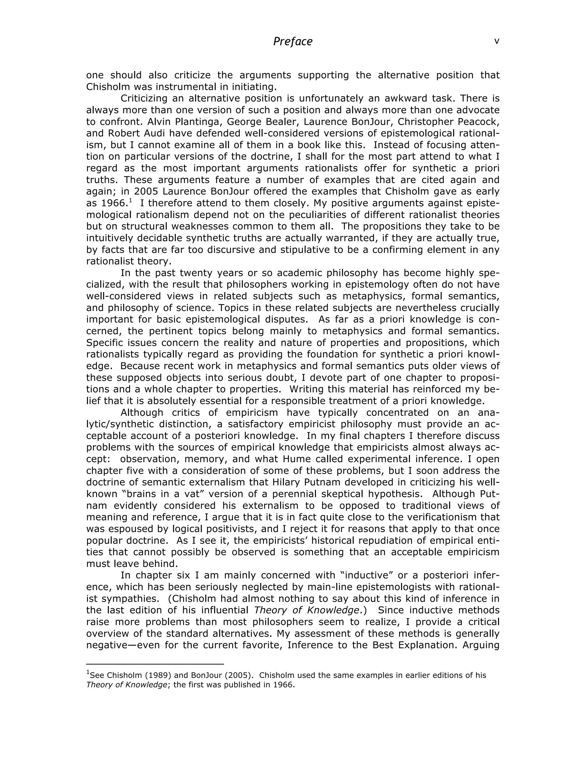 Preface v
one should also criticize the arguments supporting the alternative position that
Chisholm was instrumental in initiating.
Criticizing an alternative position is unfortunately an awkward task. There is
always more than one version of such a position and always more than one advocate
to confront. Alvin Plantinga, George Bealer, Laurence BonJour, Christopher Peacock,
and Robert Audi have defended well-considered versions of epistemological rational-
ism, but I cannot examine all of them in a book like this. Instead of focusing atten-
tion on particular versions of the doctrine, I shall for the most part attend to what I
regard as the most important arguments rationalists offer for synthetic a priori
truths. These arguments feature a number of examples that are cited again and
again; in 2005 Laurence BonJour offered the examples that Chisholm gave as early
as 1966.1
I therefore attend to them closely. My positive arguments against episte-
mological rationalism depend not on the peculiarities of different rationalist theories
but on structural weaknesses common to them all. The propositions they take to be
intuitively decidable synthetic truths are actually warranted, if they are actually true,
by facts that are far too discursive and stipulative to be a confirming element in any
rationalist theory.
In the past twenty years or so academic philosophy has become highly spe-
cialized, with the result that philosophers working in epistemology often do not have
well-considered views in related subjects such as metaphysics, formal semantics,
and philosophy of science. Topics in these related subjects are nevertheless crucially
important for basic epistemological disputes. As far as a priori knowledge is con-
cerned, the pertinent topics belong mainly to metaphysics and formal semantics.
Specific issues concern the reality and nature of properties and propositions, which
rationalists typically regard as providing the foundation for synthetic a priori knowl-
edge. Because recent work in metaphysics and formal semantics puts older views of
these supposed objects into serious doubt, I devote part of one chapter to proposi-
tions and a whole chapter to properties. Writing this material has reinforced my be-
lief that it is absolutely essential for a responsible treatment of a priori knowledge.
Although critics of empiricism have typically concentrated on an ana-
lytic/synthetic distinction, a satisfactory empiricist philosophy must provide an ac-
ceptable account of a posteriori knowledge. In my final chapters I therefore discuss
problems with the sources of empirical knowledge that empiricists almost always ac-
cept: observation, memory, and what Hume called experimental inference. I open
chapter five with a consideration of some of these problems, but I soon address the
doctrine of semantic externalism that Hilary Putnam developed in criticizing his well-
known “brains in a vat” version of a perennial skeptical hypothesis. Although Put-
nam evidently considered his externalism to be opposed to traditional views of
meaning and reference, I argue that it is in fact quite close to the verificationism that
was espoused by logical positivists, and I reject it for reasons that apply to that once
popular doctrine. As I see it, the empiricists’ historical repudiation of empirical enti-
ties that cannot possibly be observed is something that an acceptable empiricism
must leave behind.
In chapter six I am mainly concerned with “inductive” or a posteriori infer-
ence, which has been seriously neglected by main-line epistemologists with rational-
ist sympathies. (Chisholm had almost nothing to say about this kind of inference in
the last edition of his influential Theory of Knowledge.) Since inductive methods
raise more problems than most philosophers seem to realize, I provide a critical
overview of the standard alternatives. My assessment of these methods is generally
negative—even for the current favorite, Inference to the Best Explanation. Arguing
1
See Chisholm (1989) and BonJour (2005). Chisholm used the same examples in earlier editions of his
Theory of Knowledge; the first was published in 1966.
 