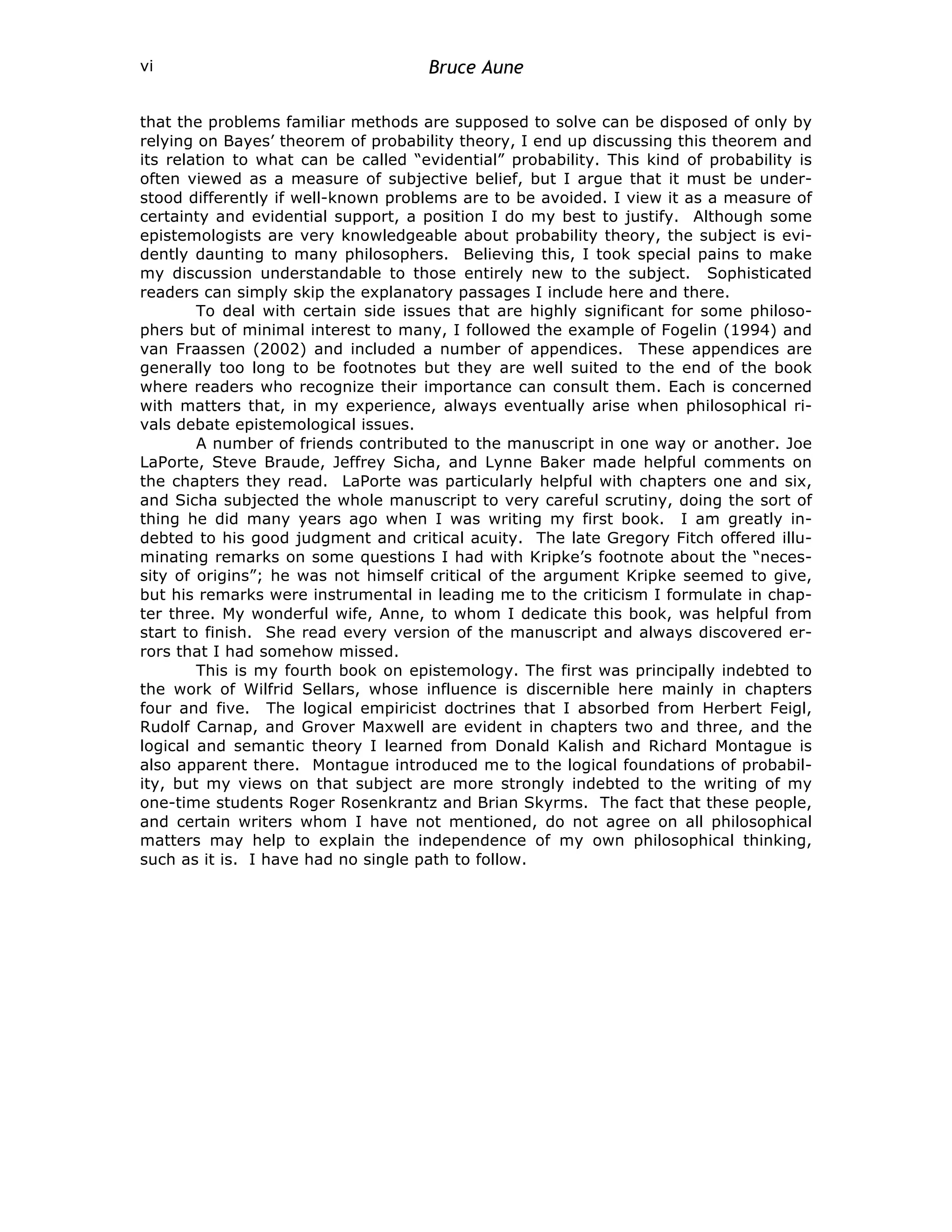Bruce Aune
vi
that the problems familiar methods are supposed to solve can be disposed of only by
relying on Bayes’ theorem of probability theory, I end up discussing this theorem and
its relation to what can be called “evidential” probability. This kind of probability is
often viewed as a measure of subjective belief, but I argue that it must be under-
stood differently if well-known problems are to be avoided. I view it as a measure of
certainty and evidential support, a position I do my best to justify. Although some
epistemologists are very knowledgeable about probability theory, the subject is evi-
dently daunting to many philosophers. Believing this, I took special pains to make
my discussion understandable to those entirely new to the subject. Sophisticated
readers can simply skip the explanatory passages I include here and there.
To deal with certain side issues that are highly significant for some philoso-
phers but of minimal interest to many, I followed the example of Fogelin (1994) and
van Fraassen (2002) and included a number of appendices. These appendices are
generally too long to be footnotes but they are well suited to the end of the book
where readers who recognize their importance can consult them. Each is concerned
with matters that, in my experience, always eventually arise when philosophical ri-
vals debate epistemological issues.
A number of friends contributed to the manuscript in one way or another. Joe
LaPorte, Steve Braude, Jeffrey Sicha, and Lynne Baker made helpful comments on
the chapters they read. LaPorte was particularly helpful with chapters one and six,
and Sicha subjected the whole manuscript to very careful scrutiny, doing the sort of
thing he did many years ago when I was writing my first book. I am greatly in-
debted to his good judgment and critical acuity. The late Gregory Fitch offered illu-
minating remarks on some questions I had with Kripke’s footnote about the “neces-
sity of origins”; he was not himself critical of the argument Kripke seemed to give,
but his remarks were instrumental in leading me to the criticism I formulate in chap-
ter three. My wonderful wife, Anne, to whom I dedicate this book, was helpful from
start to finish. She read every version of the manuscript and always discovered er-
rors that I had somehow missed.
This is my fourth book on epistemology. The first was principally indebted to
the work of Wilfrid Sellars, whose influence is discernible here mainly in chapters
four and five. The logical empiricist doctrines that I absorbed from Herbert Feigl,
Rudolf Carnap, and Grover Maxwell are evident in chapters two and three, and the
logical and semantic theory I learned from Donald Kalish and Richard Montague is
also apparent there. Montague introduced me to the logical foundations of probabil-
ity, but my views on that subject are more strongly indebted to the writing of my
one-time students Roger Rosenkrantz and Brian Skyrms. The fact that these people,
and certain writers whom I have not mentioned, do not agree on all philosophical
matters may help to explain the independence of my own philosophical thinking,
such as it is. I have had no single path to follow.
 