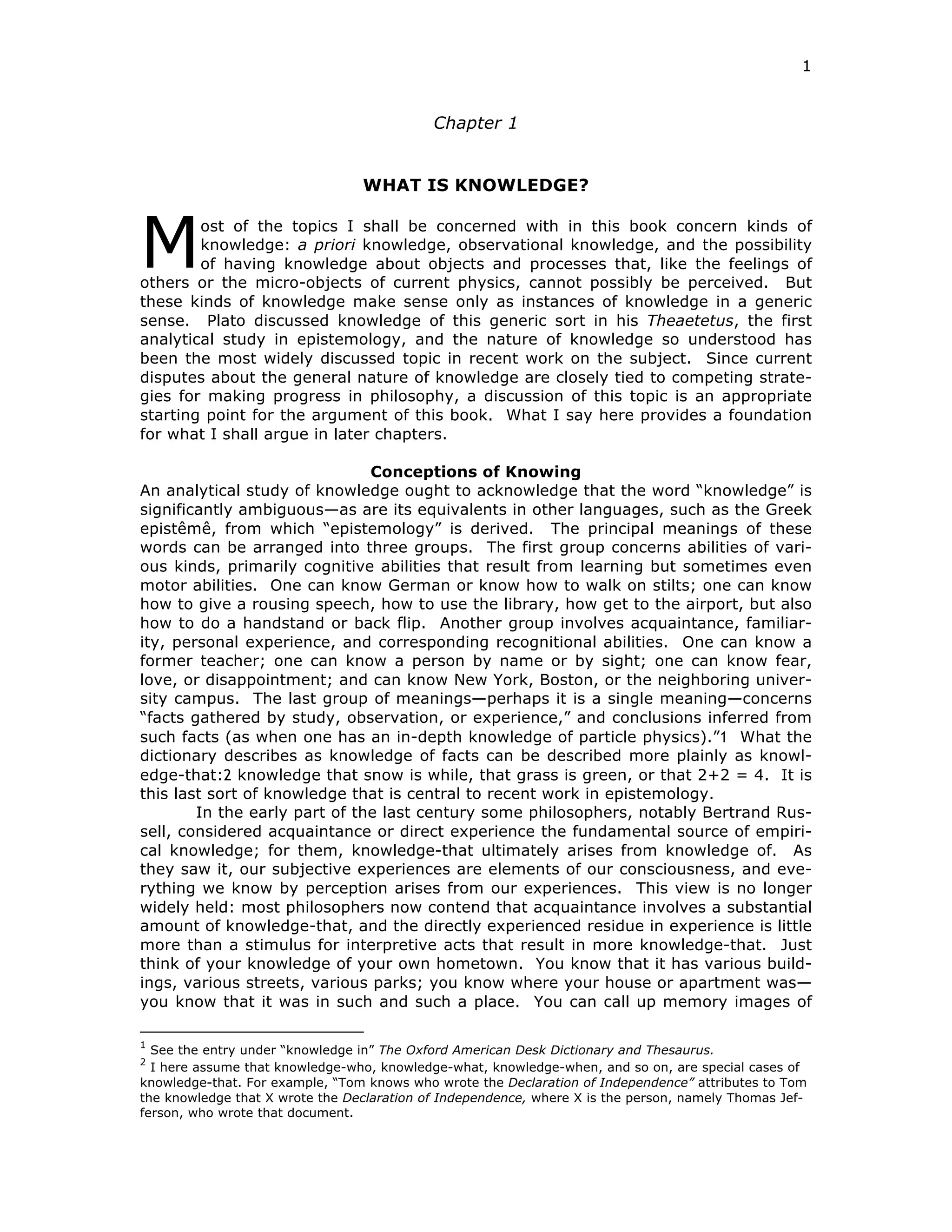 1
Chapter 1
WHAT IS KNOWLEDGE?
ost of the topics I shall be concerned with in this book concern kinds of
knowledge: a priori knowledge, observational knowledge, and the possibility
of having knowledge about objects and processes that, like the feelings of
others or the micro-objects of current physics, cannot possibly be perceived. But
these kinds of knowledge make sense only as instances of knowledge in a generic
sense. Plato discussed knowledge of this generic sort in his Theaetetus, the first
analytical study in epistemology, and the nature of knowledge so understood has
been the most widely discussed topic in recent work on the subject. Since current
disputes about the general nature of knowledge are closely tied to competing strate-
gies for making progress in philosophy, a discussion of this topic is an appropriate
starting point for the argument of this book. What I say here provides a foundation
for what I shall argue in later chapters.
Conceptions of Knowing
An analytical study of knowledge ought to acknowledge that the word “knowledge” is
significantly ambiguous—as are its equivalents in other languages, such as the Greek
epistêmê, from which “epistemology” is derived. The principal meanings of these
words can be arranged into three groups. The first group concerns abilities of vari-
ous kinds, primarily cognitive abilities that result from learning but sometimes even
motor abilities. One can know German or know how to walk on stilts; one can know
how to give a rousing speech, how to use the library, how get to the airport, but also
how to do a handstand or back flip. Another group involves acquaintance, familiar-
ity, personal experience, and corresponding recognitional abilities. One can know a
former teacher; one can know a person by name or by sight; one can know fear,
love, or disappointment; and can know New York, Boston, or the neighboring univer-
sity campus. The last group of meanings—perhaps it is a single meaning—concerns
“facts gathered by study, observation, or experience,” and conclusions inferred from
such facts (as when one has an in-depth knowledge of particle physics).”1 What the
dictionary describes as knowledge of facts can be described more plainly as knowl-
edge-that:2 knowledge that snow is while, that grass is green, or that 2+2 = 4. It is
this last sort of knowledge that is central to recent work in epistemology.
In the early part of the last century some philosophers, notably Bertrand Rus-
sell, considered acquaintance or direct experience the fundamental source of empiri-
cal knowledge; for them, knowledge-that ultimately arises from knowledge of. As
they saw it, our subjective experiences are elements of our consciousness, and eve-
rything we know by perception arises from our experiences. This view is no longer
widely held: most philosophers now contend that acquaintance involves a substantial
amount of knowledge-that, and the directly experienced residue in experience is little
more than a stimulus for interpretive acts that result in more knowledge-that. Just
think of your knowledge of your own hometown. You know that it has various build-
ings, various streets, various parks; you know where your house or apartment was—
you know that it was in such and such a place. You can call up memory images of
1
See the entry under “knowledge in” The Oxford American Desk Dictionary and Thesaurus.
2
I here assume that knowledge-who, knowledge-what, knowledge-when, and so on, are special cases of
knowledge-that. For example, “Tom knows who wrote the Declaration of Independence” attributes to Tom
the knowledge that X wrote the Declaration of Independence, where X is the person, namely Thomas Jef-
ferson, who wrote that document.
M
 