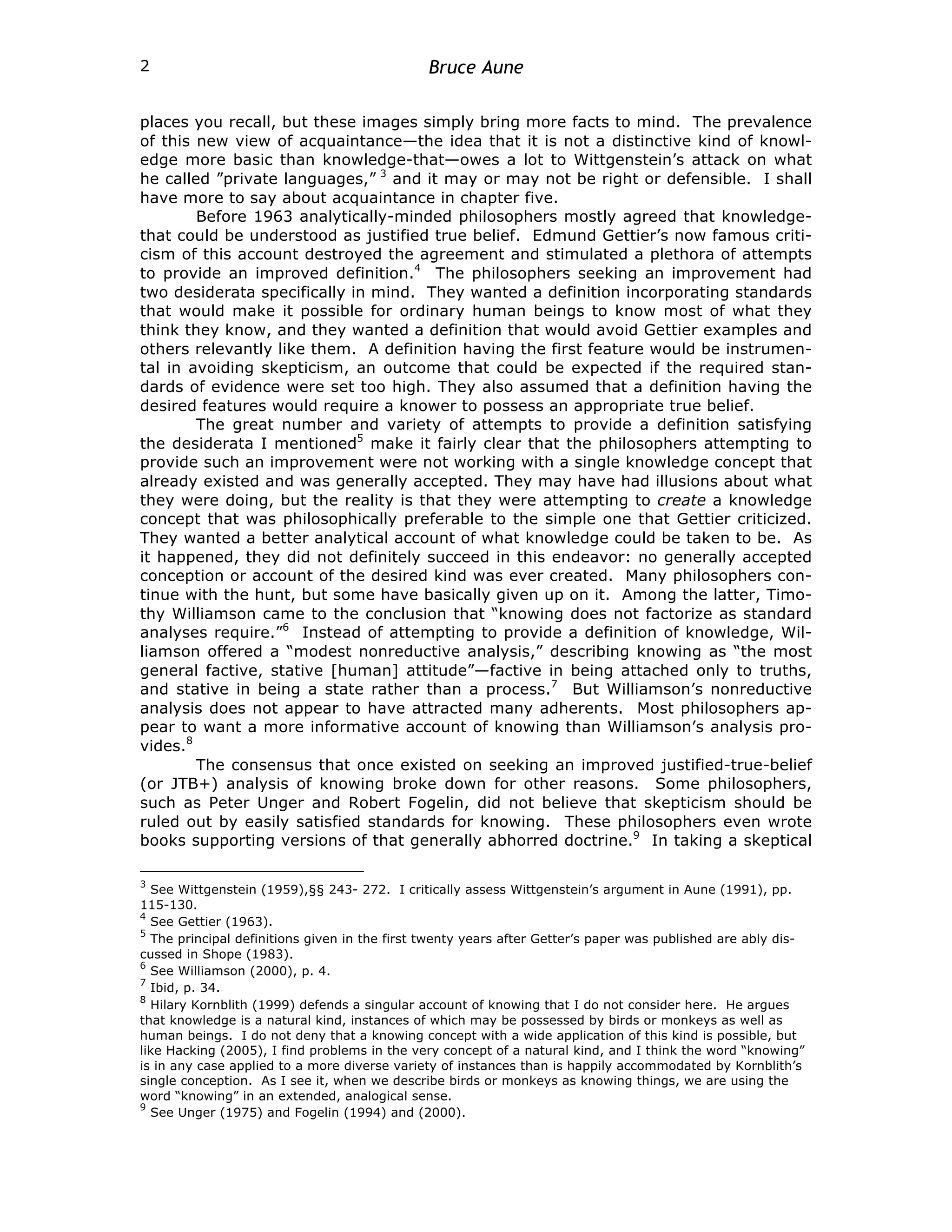 Bruce Aune
2
places you recall, but these images simply bring more facts to mind. The prevalence
of this new view of acquaintance—the idea that it is not a distinctive kind of knowl-
edge more basic than knowledge-that—owes a lot to Wittgenstein’s attack on what
he called ”private languages,” 3
and it may or may not be right or defensible. I shall
have more to say about acquaintance in chapter five.
Before 1963 analytically-minded philosophers mostly agreed that knowledge-
that could be understood as justified true belief. Edmund Gettier’s now famous criti-
cism of this account destroyed the agreement and stimulated a plethora of attempts
to provide an improved definition.4
The philosophers seeking an improvement had
two desiderata specifically in mind. They wanted a definition incorporating standards
that would make it possible for ordinary human beings to know most of what they
think they know, and they wanted a definition that would avoid Gettier examples and
others relevantly like them. A definition having the first feature would be instrumen-
tal in avoiding skepticism, an outcome that could be expected if the required stan-
dards of evidence were set too high. They also assumed that a definition having the
desired features would require a knower to possess an appropriate true belief.
The great number and variety of attempts to provide a definition satisfying
the desiderata I mentioned5
make it fairly clear that the philosophers attempting to
provide such an improvement were not working with a single knowledge concept that
already existed and was generally accepted. They may have had illusions about what
they were doing, but the reality is that they were attempting to create a knowledge
concept that was philosophically preferable to the simple one that Gettier criticized.
They wanted a better analytical account of what knowledge could be taken to be. As
it happened, they did not definitely succeed in this endeavor: no generally accepted
conception or account of the desired kind was ever created. Many philosophers con-
tinue with the hunt, but some have basically given up on it. Among the latter, Timo-
thy Williamson came to the conclusion that “knowing does not factorize as standard
analyses require.”6
Instead of attempting to provide a definition of knowledge, Wil-
liamson offered a “modest nonreductive analysis,” describing knowing as “the most
general factive, stative [human] attitude”—factive in being attached only to truths,
and stative in being a state rather than a process.7
But Williamson’s nonreductive
analysis does not appear to have attracted many adherents. Most philosophers ap-
pear to want a more informative account of knowing than Williamson’s analysis pro-
vides.8
The consensus that once existed on seeking an improved justified-true-belief
(or JTB+) analysis of knowing broke down for other reasons. Some philosophers,
such as Peter Unger and Robert Fogelin, did not believe that skepticism should be
ruled out by easily satisfied standards for knowing. These philosophers even wrote
books supporting versions of that generally abhorred doctrine.9
In taking a skeptical
3
See Wittgenstein (1959),§§ 243- 272. I critically assess Wittgenstein’s argument in Aune (1991), pp.
115-130.
4
See Gettier (1963).
5
The principal definitions given in the first twenty years after Getter’s paper was published are ably dis-
cussed in Shope (1983).
6
See Williamson (2000), p. 4.
7
Ibid, p. 34.
8
Hilary Kornblith (1999) defends a singular account of knowing that I do not consider here. He argues
that knowledge is a natural kind, instances of which may be possessed by birds or monkeys as well as
human beings. I do not deny that a knowing concept with a wide application of this kind is possible, but
like Hacking (2005), I find problems in the very concept of a natural kind, and I think the word “knowing”
is in any case applied to a more diverse variety of instances than is happily accommodated by Kornblith’s
single conception. As I see it, when we describe birds or monkeys as knowing things, we are using the
word “knowing” in an extended, analogical sense.
9
See Unger (1975) and Fogelin (1994) and (2000).
 
