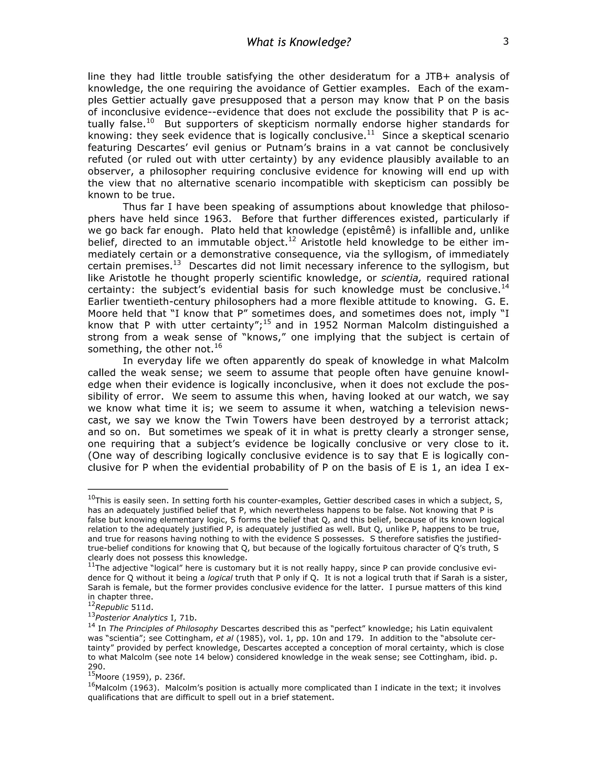 What is Knowledge? 3
line they had little trouble satisfying the other desideratum for a JTB+ analysis of
knowledge, the one requiring the avoidance of Gettier examples. Each of the exam-
ples Gettier actually gave presupposed that a person may know that P on the basis
of inconclusive evidence--evidence that does not exclude the possibility that P is ac-
tually false.10
But supporters of skepticism normally endorse higher standards for
knowing: they seek evidence that is logically conclusive.11
Since a skeptical scenario
featuring Descartes’ evil genius or Putnam’s brains in a vat cannot be conclusively
refuted (or ruled out with utter certainty) by any evidence plausibly available to an
observer, a philosopher requiring conclusive evidence for knowing will end up with
the view that no alternative scenario incompatible with skepticism can possibly be
known to be true.
Thus far I have been speaking of assumptions about knowledge that philoso-
phers have held since 1963. Before that further differences existed, particularly if
we go back far enough. Plato held that knowledge (epistêmê) is infallible and, unlike
belief, directed to an immutable object.12
Aristotle held knowledge to be either im-
mediately certain or a demonstrative consequence, via the syllogism, of immediately
certain premises.13
Descartes did not limit necessary inference to the syllogism, but
like Aristotle he thought properly scientific knowledge, or scientia, required rational
certainty: the subject’s evidential basis for such knowledge must be conclusive.14
Earlier twentieth-century philosophers had a more flexible attitude to knowing. G. E.
Moore held that “I know that P” sometimes does, and sometimes does not, imply “I
know that P with utter certainty”;15
and in 1952 Norman Malcolm distinguished a
strong from a weak sense of “knows,” one implying that the subject is certain of
something, the other not.16
In everyday life we often apparently do speak of knowledge in what Malcolm
called the weak sense; we seem to assume that people often have genuine knowl-
edge when their evidence is logically inconclusive, when it does not exclude the pos-
sibility of error. We seem to assume this when, having looked at our watch, we say
we know what time it is; we seem to assume it when, watching a television news-
cast, we say we know the Twin Towers have been destroyed by a terrorist attack;
and so on. But sometimes we speak of it in what is pretty clearly a stronger sense,
one requiring that a subject’s evidence be logically conclusive or very close to it.
(One way of describing logically conclusive evidence is to say that E is logically con-
clusive for P when the evidential probability of P on the basis of E is 1, an idea I ex-
10
This is easily seen. In setting forth his counter-examples, Gettier described cases in which a subject, S,
has an adequately justified belief that P, which nevertheless happens to be false. Not knowing that P is
false but knowing elementary logic, S forms the belief that Q, and this belief, because of its known logical
relation to the adequately justified P, is adequately justified as well. But Q, unlike P, happens to be true,
and true for reasons having nothing to with the evidence S possesses. S therefore satisfies the justified-
true-belief conditions for knowing that Q, but because of the logically fortuitous character of Q’s truth, S
clearly does not possess this knowledge.
11
The adjective “logical” here is customary but it is not really happy, since P can provide conclusive evi-
dence for Q without it being a logical truth that P only if Q. It is not a logical truth that if Sarah is a sister,
Sarah is female, but the former provides conclusive evidence for the latter. I pursue matters of this kind
in chapter three.
12
Republic 511d.
13
Posterior Analytics I, 71b.
14
In The Principles of Philosophy Descartes described this as “perfect” knowledge; his Latin equivalent
was “scientia”; see Cottingham, et al (1985), vol. 1, pp. 10n and 179. In addition to the “absolute cer-
tainty” provided by perfect knowledge, Descartes accepted a conception of moral certainty, which is close
to what Malcolm (see note 14 below) considered knowledge in the weak sense; see Cottingham, ibid. p.
290.
15
Moore (1959), p. 236f.
16
Malcolm (1963). Malcolm’s position is actually more complicated than I indicate in the text; it involves
qualifications that are difficult to spell out in a brief statement.
 
