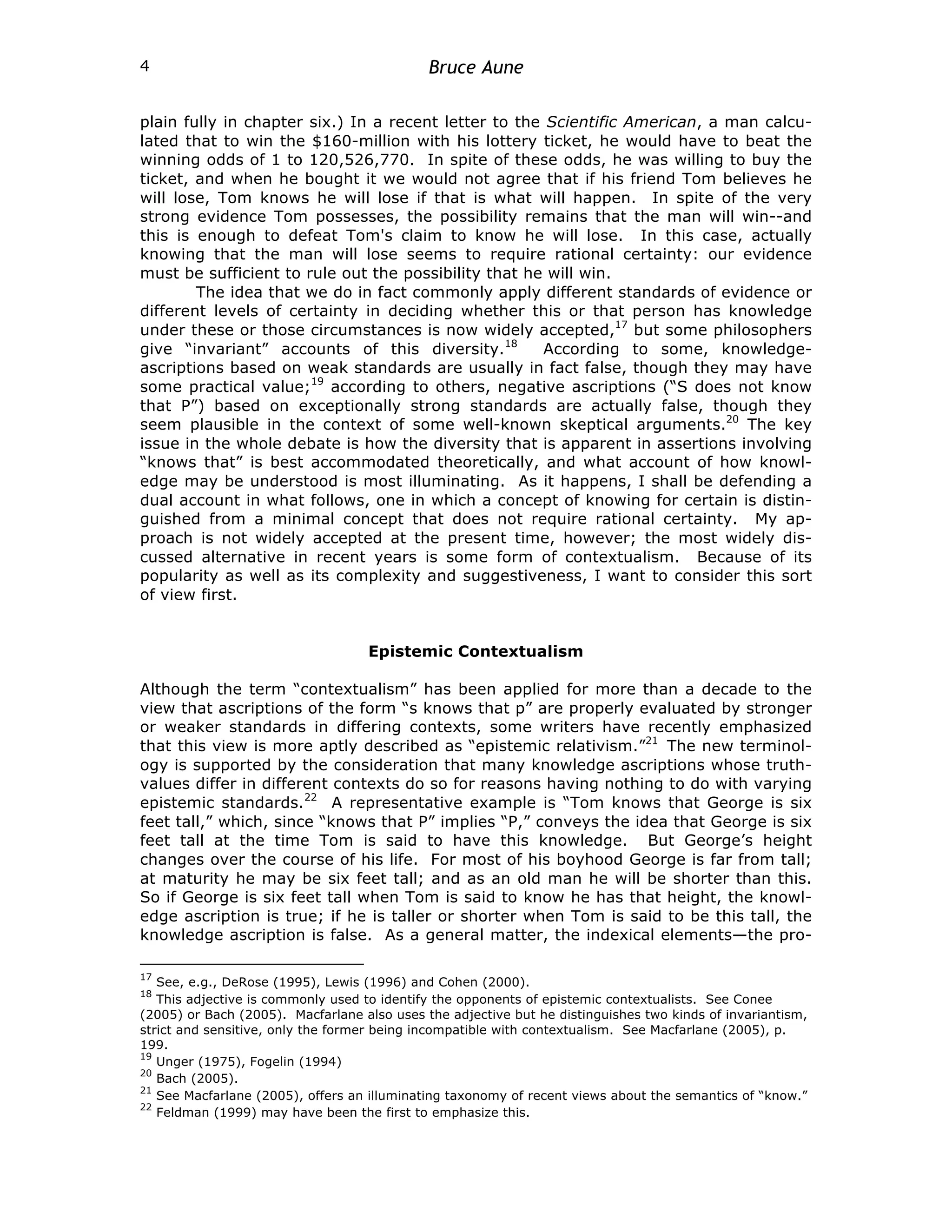 Bruce Aune
4
plain fully in chapter six.) In a recent letter to the Scientific American, a man calcu-
lated that to win the $160-million with his lottery ticket, he would have to beat the
winning odds of 1 to 120,526,770. In spite of these odds, he was willing to buy the
ticket, and when he bought it we would not agree that if his friend Tom believes he
will lose, Tom knows he will lose if that is what will happen. In spite of the very
strong evidence Tom possesses, the possibility remains that the man will win--and
this is enough to defeat Tom's claim to know he will lose. In this case, actually
knowing that the man will lose seems to require rational certainty: our evidence
must be sufficient to rule out the possibility that he will win.
The idea that we do in fact commonly apply different standards of evidence or
different levels of certainty in deciding whether this or that person has knowledge
under these or those circumstances is now widely accepted,17
but some philosophers
give “invariant” accounts of this diversity.18
According to some, knowledge-
ascriptions based on weak standards are usually in fact false, though they may have
some practical value;19
according to others, negative ascriptions (“S does not know
that P”) based on exceptionally strong standards are actually false, though they
seem plausible in the context of some well-known skeptical arguments.20
The key
issue in the whole debate is how the diversity that is apparent in assertions involving
“knows that” is best accommodated theoretically, and what account of how knowl-
edge may be understood is most illuminating. As it happens, I shall be defending a
dual account in what follows, one in which a concept of knowing for certain is distin-
guished from a minimal concept that does not require rational certainty. My ap-
proach is not widely accepted at the present time, however; the most widely dis-
cussed alternative in recent years is some form of contextualism. Because of its
popularity as well as its complexity and suggestiveness, I want to consider this sort
of view first.
Epistemic Contextualism
Although the term “contextualism” has been applied for more than a decade to the
view that ascriptions of the form “s knows that p” are properly evaluated by stronger
or weaker standards in differing contexts, some writers have recently emphasized
that this view is more aptly described as “epistemic relativism.”21
The new terminol-
ogy is supported by the consideration that many knowledge ascriptions whose truth-
values differ in different contexts do so for reasons having nothing to do with varying
epistemic standards.22
A representative example is “Tom knows that George is six
feet tall,” which, since “knows that P” implies “P,” conveys the idea that George is six
feet tall at the time Tom is said to have this knowledge. But George’s height
changes over the course of his life. For most of his boyhood George is far from tall;
at maturity he may be six feet tall; and as an old man he will be shorter than this.
So if George is six feet tall when Tom is said to know he has that height, the knowl-
edge ascription is true; if he is taller or shorter when Tom is said to be this tall, the
knowledge ascription is false. As a general matter, the indexical elements—the pro-
17
See, e.g., DeRose (1995), Lewis (1996) and Cohen (2000).
18
This adjective is commonly used to identify the opponents of epistemic contextualists. See Conee
(2005) or Bach (2005). Macfarlane also uses the adjective but he distinguishes two kinds of invariantism,
strict and sensitive, only the former being incompatible with contextualism. See Macfarlane (2005), p.
199.
19
Unger (1975), Fogelin (1994)
20
Bach (2005).
21
See Macfarlane (2005), offers an illuminating taxonomy of recent views about the semantics of “know.”
22
Feldman (1999) may have been the first to emphasize this.
 