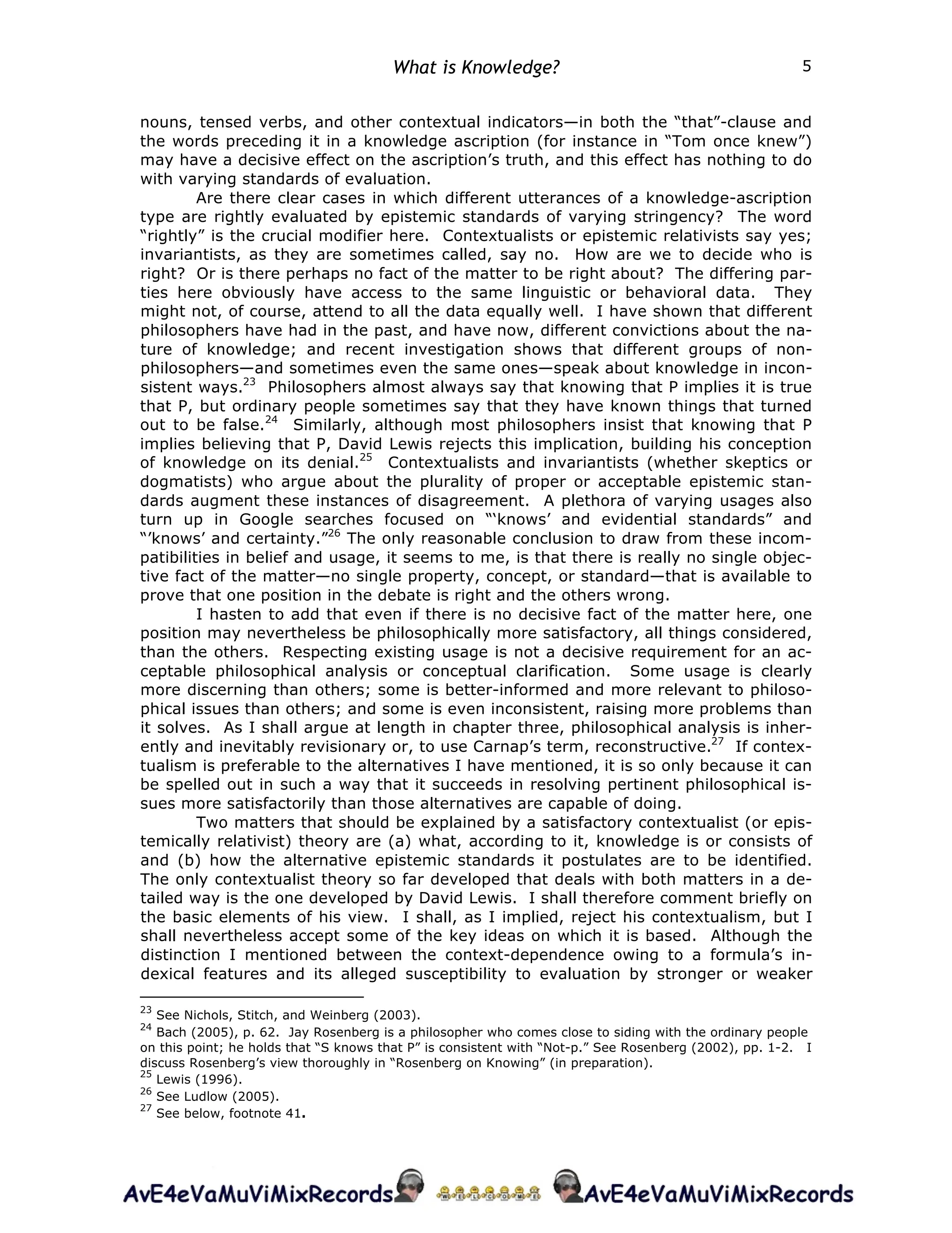 What is Knowledge? 5
nouns, tensed verbs, and other contextual indicators—in both the “that”-clause and
the words preceding it in a knowledge ascription (for instance in “Tom once knew”)
may have a decisive effect on the ascription’s truth, and this effect has nothing to do
with varying standards of evaluation.
Are there clear cases in which different utterances of a knowledge-ascription
type are rightly evaluated by epistemic standards of varying stringency? The word
“rightly” is the crucial modifier here. Contextualists or epistemic relativists say yes;
invariantists, as they are sometimes called, say no. How are we to decide who is
right? Or is there perhaps no fact of the matter to be right about? The differing par-
ties here obviously have access to the same linguistic or behavioral data. They
might not, of course, attend to all the data equally well. I have shown that different
philosophers have had in the past, and have now, different convictions about the na-
ture of knowledge; and recent investigation shows that different groups of non-
philosophers—and sometimes even the same ones—speak about knowledge in incon-
sistent ways.23
Philosophers almost always say that knowing that P implies it is true
that P, but ordinary people sometimes say that they have known things that turned
out to be false.24
Similarly, although most philosophers insist that knowing that P
implies believing that P, David Lewis rejects this implication, building his conception
of knowledge on its denial.25
Contextualists and invariantists (whether skeptics or
dogmatists) who argue about the plurality of proper or acceptable epistemic stan-
dards augment these instances of disagreement. A plethora of varying usages also
turn up in Google searches focused on “‘knows’ and evidential standards” and
“’knows’ and certainty.”26
The only reasonable conclusion to draw from these incom-
patibilities in belief and usage, it seems to me, is that there is really no single objec-
tive fact of the matter—no single property, concept, or standard—that is available to
prove that one position in the debate is right and the others wrong.
I hasten to add that even if there is no decisive fact of the matter here, one
position may nevertheless be philosophically more satisfactory, all things considered,
than the others. Respecting existing usage is not a decisive requirement for an ac-
ceptable philosophical analysis or conceptual clarification. Some usage is clearly
more discerning than others; some is better-informed and more relevant to philoso-
phical issues than others; and some is even inconsistent, raising more problems than
it solves. As I shall argue at length in chapter three, philosophical analysis is inher-
ently and inevitably revisionary or, to use Carnap’s term, reconstructive.27
If contex-
tualism is preferable to the alternatives I have mentioned, it is so only because it can
be spelled out in such a way that it succeeds in resolving pertinent philosophical is-
sues more satisfactorily than those alternatives are capable of doing.
Two matters that should be explained by a satisfactory contextualist (or epis-
temically relativist) theory are (a) what, according to it, knowledge is or consists of
and (b) how the alternative epistemic standards it postulates are to be identified.
The only contextualist theory so far developed that deals with both matters in a de-
tailed way is the one developed by David Lewis. I shall therefore comment briefly on
the basic elements of his view. I shall, as I implied, reject his contextualism, but I
shall nevertheless accept some of the key ideas on which it is based. Although the
distinction I mentioned between the context-dependence owing to a formula’s in-
dexical features and its alleged susceptibility to evaluation by stronger or weaker
23
See Nichols, Stitch, and Weinberg (2003).
24
Bach (2005), p. 62. Jay Rosenberg is a philosopher who comes close to siding with the ordinary people
on this point; he holds that “S knows that P” is consistent with “Not-p.” See Rosenberg (2002), pp. 1-2. I
discuss Rosenberg’s view thoroughly in “Rosenberg on Knowing” (in preparation).
25
Lewis (1996).
26
See Ludlow (2005).
27
See below, footnote 41.
 