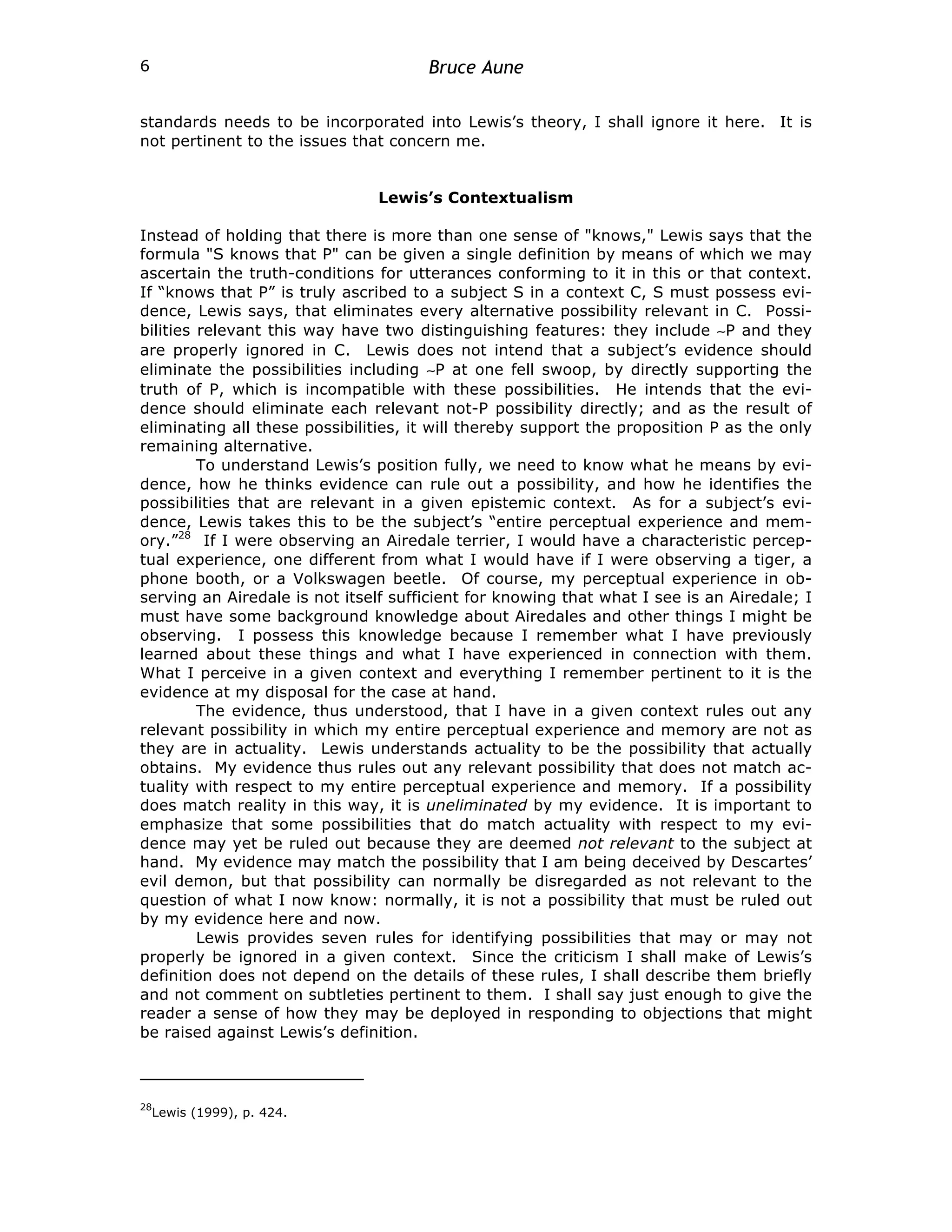 Bruce Aune
6
standards needs to be incorporated into Lewis’s theory, I shall ignore it here. It is
not pertinent to the issues that concern me.
Lewis’s Contextualism
Instead of holding that there is more than one sense of "knows," Lewis says that the
formula "S knows that P" can be given a single definition by means of which we may
ascertain the truth-conditions for utterances conforming to it in this or that context.
If “knows that P” is truly ascribed to a subject S in a context C, S must possess evi-
dence, Lewis says, that eliminates every alternative possibility relevant in C. Possi-
bilities relevant this way have two distinguishing features: they include ∼P and they
are properly ignored in C. Lewis does not intend that a subject’s evidence should
eliminate the possibilities including ∼P at one fell swoop, by directly supporting the
truth of P, which is incompatible with these possibilities. He intends that the evi-
dence should eliminate each relevant not-P possibility directly; and as the result of
eliminating all these possibilities, it will thereby support the proposition P as the only
remaining alternative.
To understand Lewis’s position fully, we need to know what he means by evi-
dence, how he thinks evidence can rule out a possibility, and how he identifies the
possibilities that are relevant in a given epistemic context. As for a subject’s evi-
dence, Lewis takes this to be the subject’s “entire perceptual experience and mem-
ory.”28
If I were observing an Airedale terrier, I would have a characteristic percep-
tual experience, one different from what I would have if I were observing a tiger, a
phone booth, or a Volkswagen beetle. Of course, my perceptual experience in ob-
serving an Airedale is not itself sufficient for knowing that what I see is an Airedale; I
must have some background knowledge about Airedales and other things I might be
observing. I possess this knowledge because I remember what I have previously
learned about these things and what I have experienced in connection with them.
What I perceive in a given context and everything I remember pertinent to it is the
evidence at my disposal for the case at hand.
The evidence, thus understood, that I have in a given context rules out any
relevant possibility in which my entire perceptual experience and memory are not as
they are in actuality. Lewis understands actuality to be the possibility that actually
obtains. My evidence thus rules out any relevant possibility that does not match ac-
tuality with respect to my entire perceptual experience and memory. If a possibility
does match reality in this way, it is uneliminated by my evidence. It is important to
emphasize that some possibilities that do match actuality with respect to my evi-
dence may yet be ruled out because they are deemed not relevant to the subject at
hand. My evidence may match the possibility that I am being deceived by Descartes’
evil demon, but that possibility can normally be disregarded as not relevant to the
question of what I now know: normally, it is not a possibility that must be ruled out
by my evidence here and now.
Lewis provides seven rules for identifying possibilities that may or may not
properly be ignored in a given context. Since the criticism I shall make of Lewis’s
definition does not depend on the details of these rules, I shall describe them briefly
and not comment on subtleties pertinent to them. I shall say just enough to give the
reader a sense of how they may be deployed in responding to objections that might
be raised against Lewis’s definition.
28
Lewis (1999), p. 424.
 