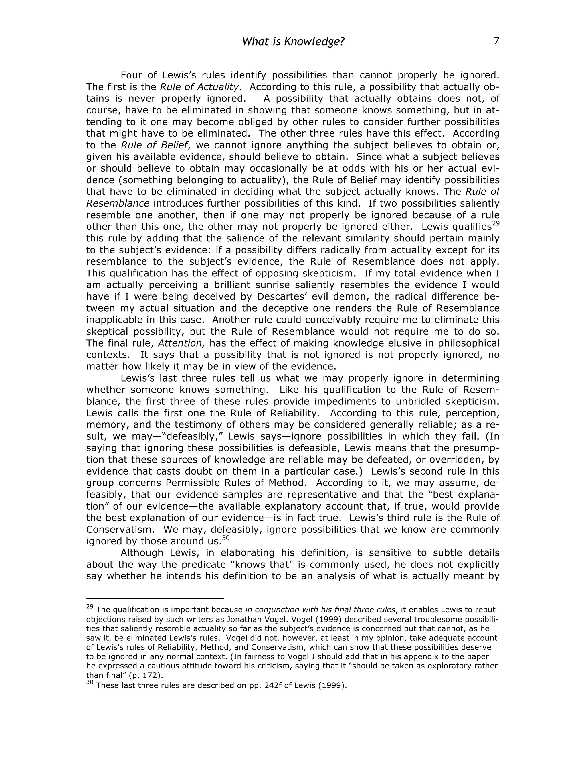 What is Knowledge? 7
Four of Lewis’s rules identify possibilities than cannot properly be ignored.
The first is the Rule of Actuality. According to this rule, a possibility that actually ob-
tains is never properly ignored. A possibility that actually obtains does not, of
course, have to be eliminated in showing that someone knows something, but in at-
tending to it one may become obliged by other rules to consider further possibilities
that might have to be eliminated. The other three rules have this effect. According
to the Rule of Belief, we cannot ignore anything the subject believes to obtain or,
given his available evidence, should believe to obtain. Since what a subject believes
or should believe to obtain may occasionally be at odds with his or her actual evi-
dence (something belonging to actuality), the Rule of Belief may identify possibilities
that have to be eliminated in deciding what the subject actually knows. The Rule of
Resemblance introduces further possibilities of this kind. If two possibilities saliently
resemble one another, then if one may not properly be ignored because of a rule
other than this one, the other may not properly be ignored either. Lewis qualifies29
this rule by adding that the salience of the relevant similarity should pertain mainly
to the subject’s evidence: if a possibility differs radically from actuality except for its
resemblance to the subject’s evidence, the Rule of Resemblance does not apply.
This qualification has the effect of opposing skepticism. If my total evidence when I
am actually perceiving a brilliant sunrise saliently resembles the evidence I would
have if I were being deceived by Descartes’ evil demon, the radical difference be-
tween my actual situation and the deceptive one renders the Rule of Resemblance
inapplicable in this case. Another rule could conceivably require me to eliminate this
skeptical possibility, but the Rule of Resemblance would not require me to do so.
The final rule, Attention, has the effect of making knowledge elusive in philosophical
contexts. It says that a possibility that is not ignored is not properly ignored, no
matter how likely it may be in view of the evidence.
Lewis’s last three rules tell us what we may properly ignore in determining
whether someone knows something. Like his qualification to the Rule of Resem-
blance, the first three of these rules provide impediments to unbridled skepticism.
Lewis calls the first one the Rule of Reliability. According to this rule, perception,
memory, and the testimony of others may be considered generally reliable; as a re-
sult, we may—“defeasibly,” Lewis says—ignore possibilities in which they fail. (In
saying that ignoring these possibilities is defeasible, Lewis means that the presump-
tion that these sources of knowledge are reliable may be defeated, or overridden, by
evidence that casts doubt on them in a particular case.) Lewis’s second rule in this
group concerns Permissible Rules of Method. According to it, we may assume, de-
feasibly, that our evidence samples are representative and that the “best explana-
tion” of our evidence—the available explanatory account that, if true, would provide
the best explanation of our evidence—is in fact true. Lewis’s third rule is the Rule of
Conservatism. We may, defeasibly, ignore possibilities that we know are commonly
ignored by those around us.30
Although Lewis, in elaborating his definition, is sensitive to subtle details
about the way the predicate "knows that" is commonly used, he does not explicitly
say whether he intends his definition to be an analysis of what is actually meant by
29
The qualification is important because in conjunction with his final three rules, it enables Lewis to rebut
objections raised by such writers as Jonathan Vogel. Vogel (1999) described several troublesome possibili-
ties that saliently resemble actuality so far as the subject’s evidence is concerned but that cannot, as he
saw it, be eliminated Lewis’s rules. Vogel did not, however, at least in my opinion, take adequate account
of Lewis’s rules of Reliability, Method, and Conservatism, which can show that these possibilities deserve
to be ignored in any normal context. (In fairness to Vogel I should add that in his appendix to the paper
he expressed a cautious attitude toward his criticism, saying that it “should be taken as exploratory rather
than final” (p. 172).
30
These last three rules are described on pp. 242f of Lewis (1999).
 