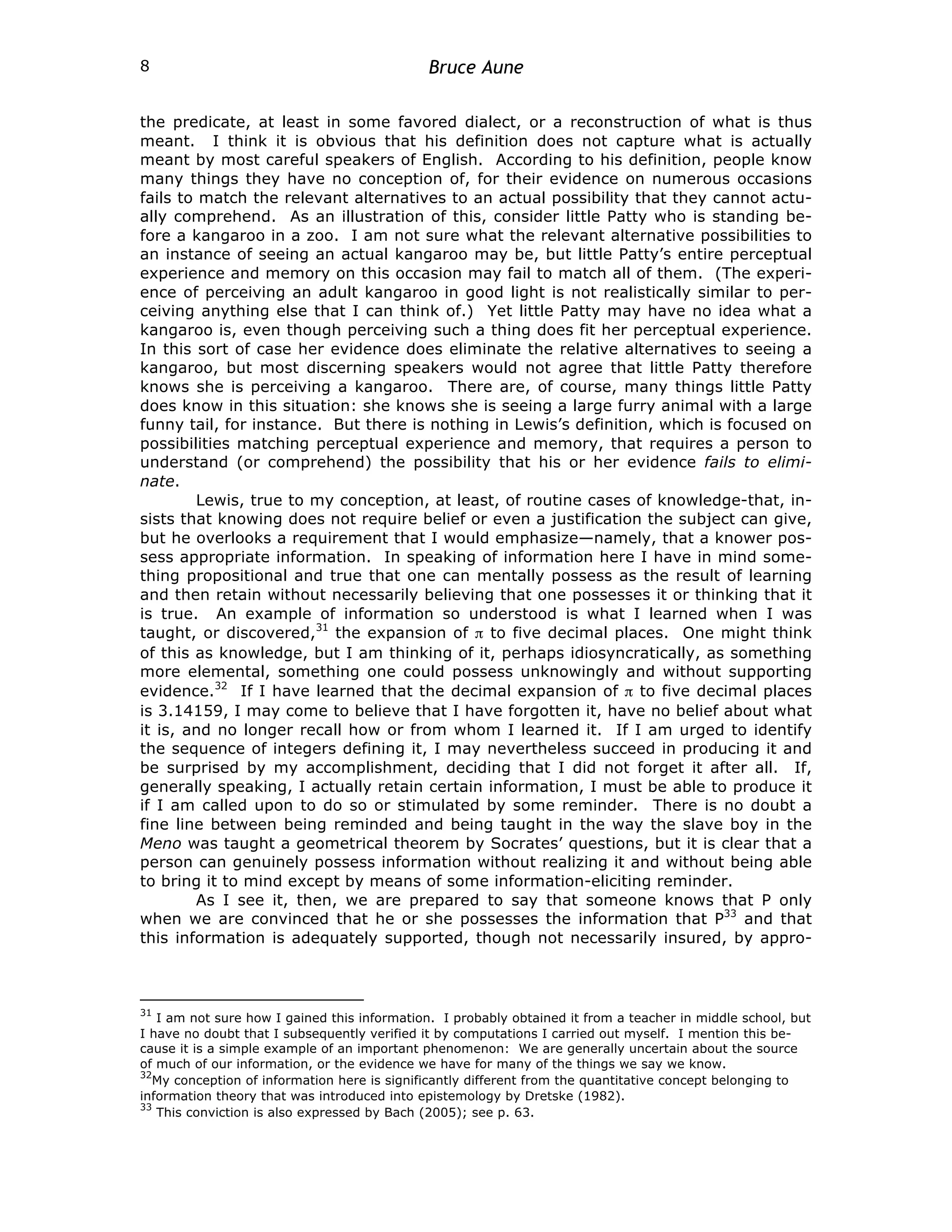 Bruce Aune
8
the predicate, at least in some favored dialect, or a reconstruction of what is thus
meant. I think it is obvious that his definition does not capture what is actually
meant by most careful speakers of English. According to his definition, people know
many things they have no conception of, for their evidence on numerous occasions
fails to match the relevant alternatives to an actual possibility that they cannot actu-
ally comprehend. As an illustration of this, consider little Patty who is standing be-
fore a kangaroo in a zoo. I am not sure what the relevant alternative possibilities to
an instance of seeing an actual kangaroo may be, but little Patty’s entire perceptual
experience and memory on this occasion may fail to match all of them. (The experi-
ence of perceiving an adult kangaroo in good light is not realistically similar to per-
ceiving anything else that I can think of.) Yet little Patty may have no idea what a
kangaroo is, even though perceiving such a thing does fit her perceptual experience.
In this sort of case her evidence does eliminate the relative alternatives to seeing a
kangaroo, but most discerning speakers would not agree that little Patty therefore
knows she is perceiving a kangaroo. There are, of course, many things little Patty
does know in this situation: she knows she is seeing a large furry animal with a large
funny tail, for instance. But there is nothing in Lewis’s definition, which is focused on
possibilities matching perceptual experience and memory, that requires a person to
understand (or comprehend) the possibility that his or her evidence fails to elimi-
nate.
Lewis, true to my conception, at least, of routine cases of knowledge-that, in-
sists that knowing does not require belief or even a justification the subject can give,
but he overlooks a requirement that I would emphasize—namely, that a knower pos-
sess appropriate information. In speaking of information here I have in mind some-
thing propositional and true that one can mentally possess as the result of learning
and then retain without necessarily believing that one possesses it or thinking that it
is true. An example of information so understood is what I learned when I was
taught, or discovered,31
the expansion of π to five decimal places. One might think
of this as knowledge, but I am thinking of it, perhaps idiosyncratically, as something
more elemental, something one could possess unknowingly and without supporting
evidence.32
If I have learned that the decimal expansion of π to five decimal places
is 3.14159, I may come to believe that I have forgotten it, have no belief about what
it is, and no longer recall how or from whom I learned it. If I am urged to identify
the sequence of integers defining it, I may nevertheless succeed in producing it and
be surprised by my accomplishment, deciding that I did not forget it after all. If,
generally speaking, I actually retain certain information, I must be able to produce it
if I am called upon to do so or stimulated by some reminder. There is no doubt a
fine line between being reminded and being taught in the way the slave boy in the
Meno was taught a geometrical theorem by Socrates’ questions, but it is clear that a
person can genuinely possess information without realizing it and without being able
to bring it to mind except by means of some information-eliciting reminder.
As I see it, then, we are prepared to say that someone knows that P only
when we are convinced that he or she possesses the information that P33
and that
this information is adequately supported, though not necessarily insured, by appro-
31
I am not sure how I gained this information. I probably obtained it from a teacher in middle school, but
I have no doubt that I subsequently verified it by computations I carried out myself. I mention this be-
cause it is a simple example of an important phenomenon: We are generally uncertain about the source
of much of our information, or the evidence we have for many of the things we say we know.
32
My conception of information here is significantly different from the quantitative concept belonging to
information theory that was introduced into epistemology by Dretske (1982).
33
This conviction is also expressed by Bach (2005); see p. 63.
 