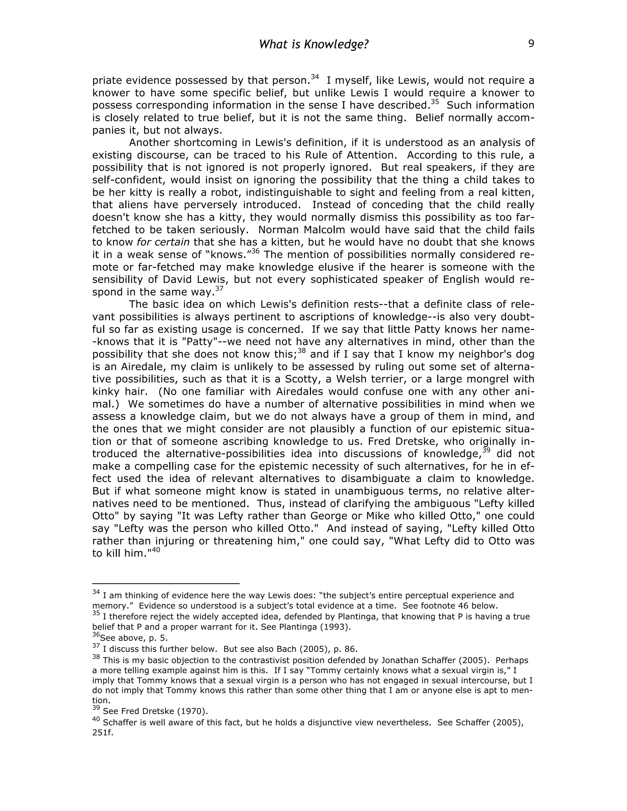 What is Knowledge? 9
priate evidence possessed by that person.34
I myself, like Lewis, would not require a
knower to have some specific belief, but unlike Lewis I would require a knower to
possess corresponding information in the sense I have described.35
Such information
is closely related to true belief, but it is not the same thing. Belief normally accom-
panies it, but not always.
Another shortcoming in Lewis's definition, if it is understood as an analysis of
existing discourse, can be traced to his Rule of Attention. According to this rule, a
possibility that is not ignored is not properly ignored. But real speakers, if they are
self-confident, would insist on ignoring the possibility that the thing a child takes to
be her kitty is really a robot, indistinguishable to sight and feeling from a real kitten,
that aliens have perversely introduced. Instead of conceding that the child really
doesn't know she has a kitty, they would normally dismiss this possibility as too far-
fetched to be taken seriously. Norman Malcolm would have said that the child fails
to know for certain that she has a kitten, but he would have no doubt that she knows
it in a weak sense of “knows.”36
The mention of possibilities normally considered re-
mote or far-fetched may make knowledge elusive if the hearer is someone with the
sensibility of David Lewis, but not every sophisticated speaker of English would re-
spond in the same way.37
The basic idea on which Lewis's definition rests--that a definite class of rele-
vant possibilities is always pertinent to ascriptions of knowledge--is also very doubt-
ful so far as existing usage is concerned. If we say that little Patty knows her name-
-knows that it is "Patty"--we need not have any alternatives in mind, other than the
possibility that she does not know this;38
and if I say that I know my neighbor's dog
is an Airedale, my claim is unlikely to be assessed by ruling out some set of alterna-
tive possibilities, such as that it is a Scotty, a Welsh terrier, or a large mongrel with
kinky hair. (No one familiar with Airedales would confuse one with any other ani-
mal.) We sometimes do have a number of alternative possibilities in mind when we
assess a knowledge claim, but we do not always have a group of them in mind, and
the ones that we might consider are not plausibly a function of our epistemic situa-
tion or that of someone ascribing knowledge to us. Fred Dretske, who originally in-
troduced the alternative-possibilities idea into discussions of knowledge,39
did not
make a compelling case for the epistemic necessity of such alternatives, for he in ef-
fect used the idea of relevant alternatives to disambiguate a claim to knowledge.
But if what someone might know is stated in unambiguous terms, no relative alter-
natives need to be mentioned. Thus, instead of clarifying the ambiguous "Lefty killed
Otto" by saying "It was Lefty rather than George or Mike who killed Otto," one could
say "Lefty was the person who killed Otto." And instead of saying, "Lefty killed Otto
rather than injuring or threatening him," one could say, "What Lefty did to Otto was
to kill him."40
34
I am thinking of evidence here the way Lewis does: “the subject’s entire perceptual experience and
memory.” Evidence so understood is a subject’s total evidence at a time. See footnote 46 below.
35
I therefore reject the widely accepted idea, defended by Plantinga, that knowing that P is having a true
belief that P and a proper warrant for it. See Plantinga (1993).
36
See above, p. 5.
37
I discuss this further below. But see also Bach (2005), p. 86.
38
This is my basic objection to the contrastivist position defended by Jonathan Schaffer (2005). Perhaps
a more telling example against him is this. If I say “Tommy certainly knows what a sexual virgin is,” I
imply that Tommy knows that a sexual virgin is a person who has not engaged in sexual intercourse, but I
do not imply that Tommy knows this rather than some other thing that I am or anyone else is apt to men-
tion.
39
See Fred Dretske (1970).
40
Schaffer is well aware of this fact, but he holds a disjunctive view nevertheless. See Schaffer (2005),
251f.
 