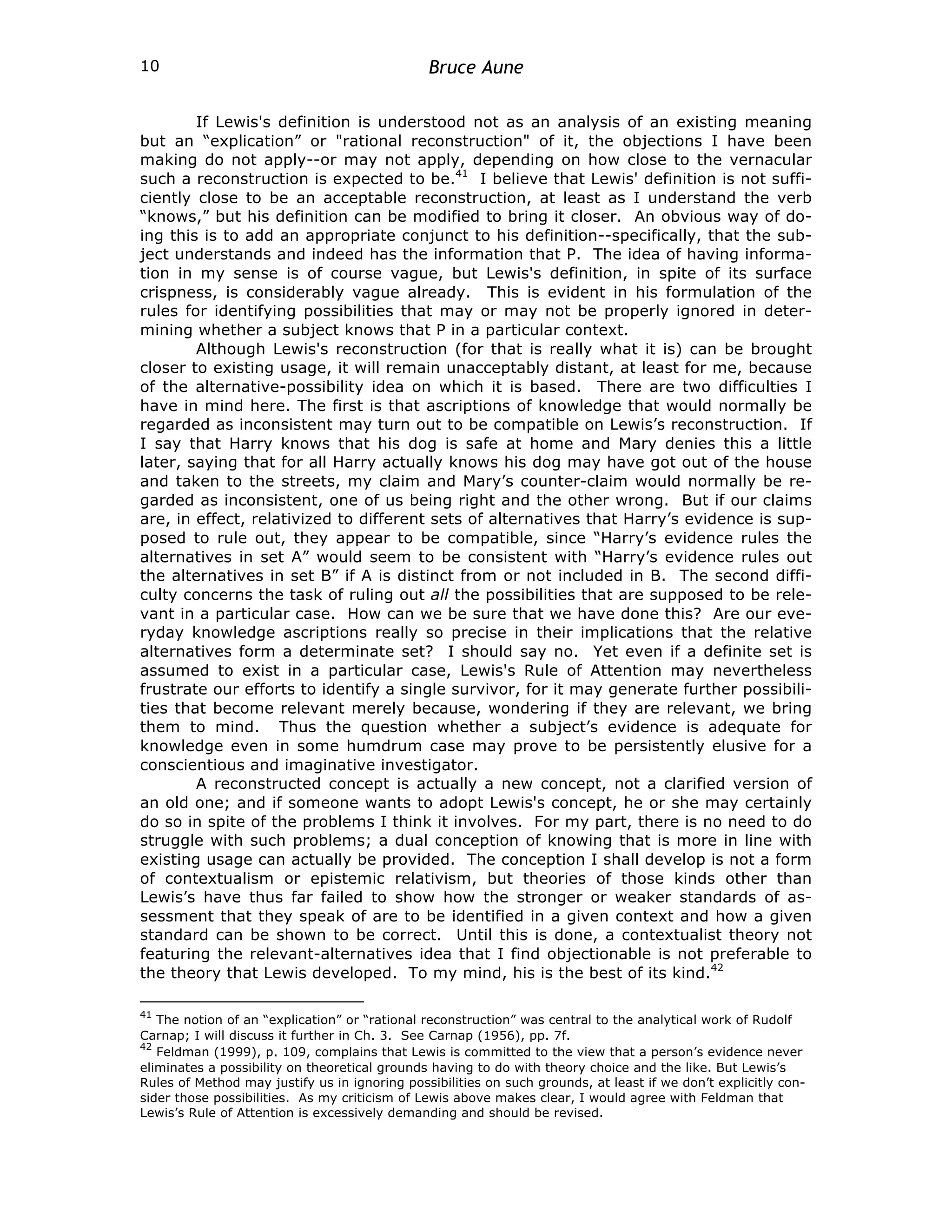 Bruce Aune
10
If Lewis's definition is understood not as an analysis of an existing meaning
but an “explication” or "rational reconstruction" of it, the objections I have been
making do not apply--or may not apply, depending on how close to the vernacular
such a reconstruction is expected to be.41
I believe that Lewis' definition is not suffi-
ciently close to be an acceptable reconstruction, at least as I understand the verb
“knows,” but his definition can be modified to bring it closer. An obvious way of do-
ing this is to add an appropriate conjunct to his definition--specifically, that the sub-
ject understands and indeed has the information that P. The idea of having informa-
tion in my sense is of course vague, but Lewis's definition, in spite of its surface
crispness, is considerably vague already. This is evident in his formulation of the
rules for identifying possibilities that may or may not be properly ignored in deter-
mining whether a subject knows that P in a particular context.
Although Lewis's reconstruction (for that is really what it is) can be brought
closer to existing usage, it will remain unacceptably distant, at least for me, because
of the alternative-possibility idea on which it is based. There are two difficulties I
have in mind here. The first is that ascriptions of knowledge that would normally be
regarded as inconsistent may turn out to be compatible on Lewis’s reconstruction. If
I say that Harry knows that his dog is safe at home and Mary denies this a little
later, saying that for all Harry actually knows his dog may have got out of the house
and taken to the streets, my claim and Mary’s counter-claim would normally be re-
garded as inconsistent, one of us being right and the other wrong. But if our claims
are, in effect, relativized to different sets of alternatives that Harry’s evidence is sup-
posed to rule out, they appear to be compatible, since “Harry’s evidence rules the
alternatives in set A” would seem to be consistent with “Harry’s evidence rules out
the alternatives in set B” if A is distinct from or not included in B. The second diffi-
culty concerns the task of ruling out all the possibilities that are supposed to be rele-
vant in a particular case. How can we be sure that we have done this? Are our eve-
ryday knowledge ascriptions really so precise in their implications that the relative
alternatives form a determinate set? I should say no. Yet even if a definite set is
assumed to exist in a particular case, Lewis's Rule of Attention may nevertheless
frustrate our efforts to identify a single survivor, for it may generate further possibili-
ties that become relevant merely because, wondering if they are relevant, we bring
them to mind. Thus the question whether a subject’s evidence is adequate for
knowledge even in some humdrum case may prove to be persistently elusive for a
conscientious and imaginative investigator.
A reconstructed concept is actually a new concept, not a clarified version of
an old one; and if someone wants to adopt Lewis's concept, he or she may certainly
do so in spite of the problems I think it involves. For my part, there is no need to do
struggle with such problems; a dual conception of knowing that is more in line with
existing usage can actually be provided. The conception I shall develop is not a form
of contextualism or epistemic relativism, but theories of those kinds other than
Lewis’s have thus far failed to show how the stronger or weaker standards of as-
sessment that they speak of are to be identified in a given context and how a given
standard can be shown to be correct. Until this is done, a contextualist theory not
featuring the relevant-alternatives idea that I find objectionable is not preferable to
the theory that Lewis developed. To my mind, his is the best of its kind.42
41
The notion of an “explication” or “rational reconstruction” was central to the analytical work of Rudolf
Carnap; I will discuss it further in Ch. 3. See Carnap (1956), pp. 7f.
42
Feldman (1999), p. 109, complains that Lewis is committed to the view that a person’s evidence never
eliminates a possibility on theoretical grounds having to do with theory choice and the like. But Lewis’s
Rules of Method may justify us in ignoring possibilities on such grounds, at least if we don’t explicitly con-
sider those possibilities. As my criticism of Lewis above makes clear, I would agree with Feldman that
Lewis’s Rule of Attention is excessively demanding and should be revised.
 