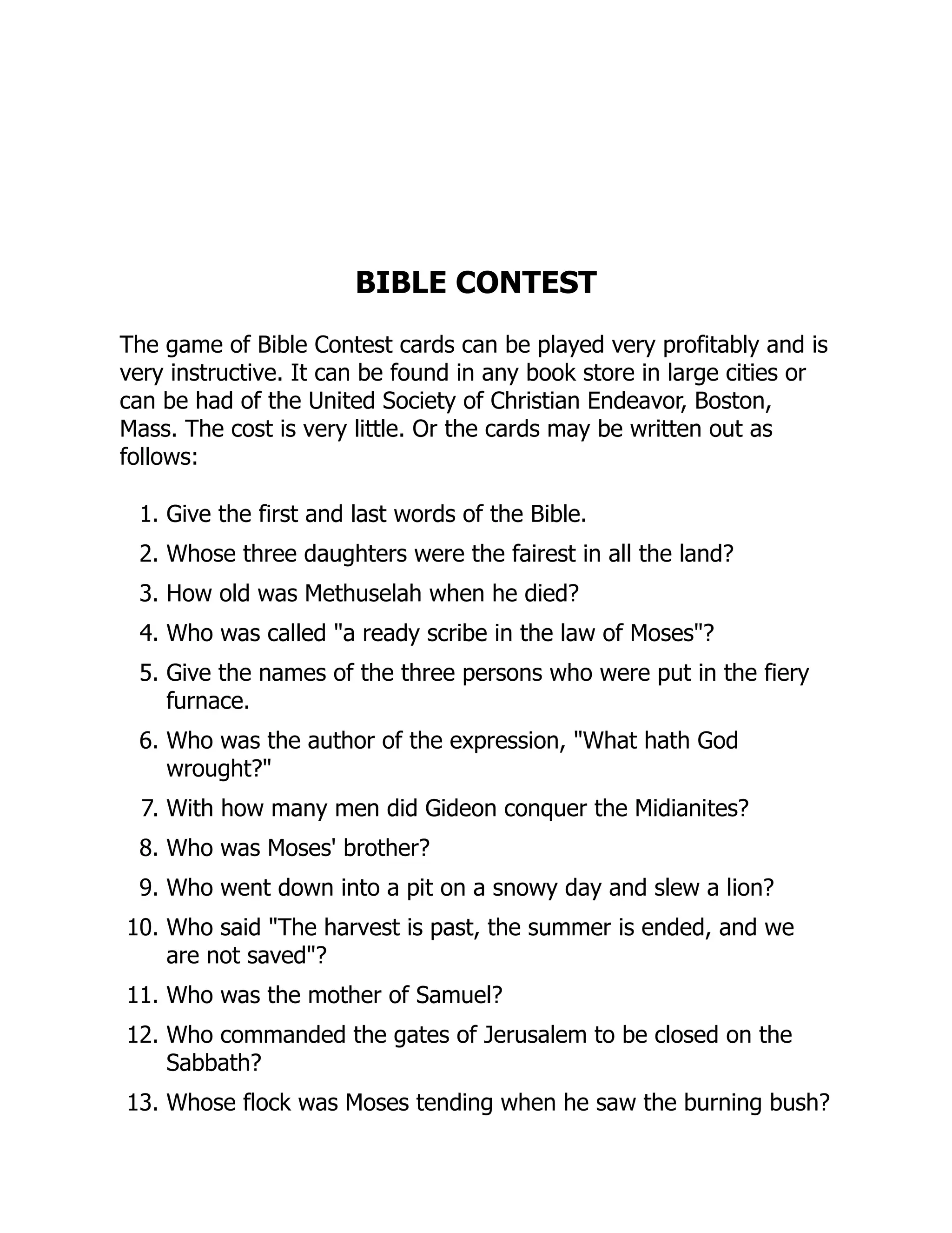 BIBLE CONTEST
The game of Bible Contest cards can be played very profitably and is
very instructive. It can be found in any book store in large cities or
can be had of the United Society of Christian Endeavor, Boston,
Mass. The cost is very little. Or the cards may be written out as
follows:
1. Give the first and last words of the Bible.
2. Whose three daughters were the fairest in all the land?
3. How old was Methuselah when he died?
4. Who was called "a ready scribe in the law of Moses"?
5. Give the names of the three persons who were put in the fiery
furnace.
6. Who was the author of the expression, "What hath God
wrought?"
7. With how many men did Gideon conquer the Midianites?
8. Who was Moses' brother?
9. Who went down into a pit on a snowy day and slew a lion?
10. Who said "The harvest is past, the summer is ended, and we
are not saved"?
11. Who was the mother of Samuel?
12. Who commanded the gates of Jerusalem to be closed on the
Sabbath?
13. Whose flock was Moses tending when he saw the burning bush?
 