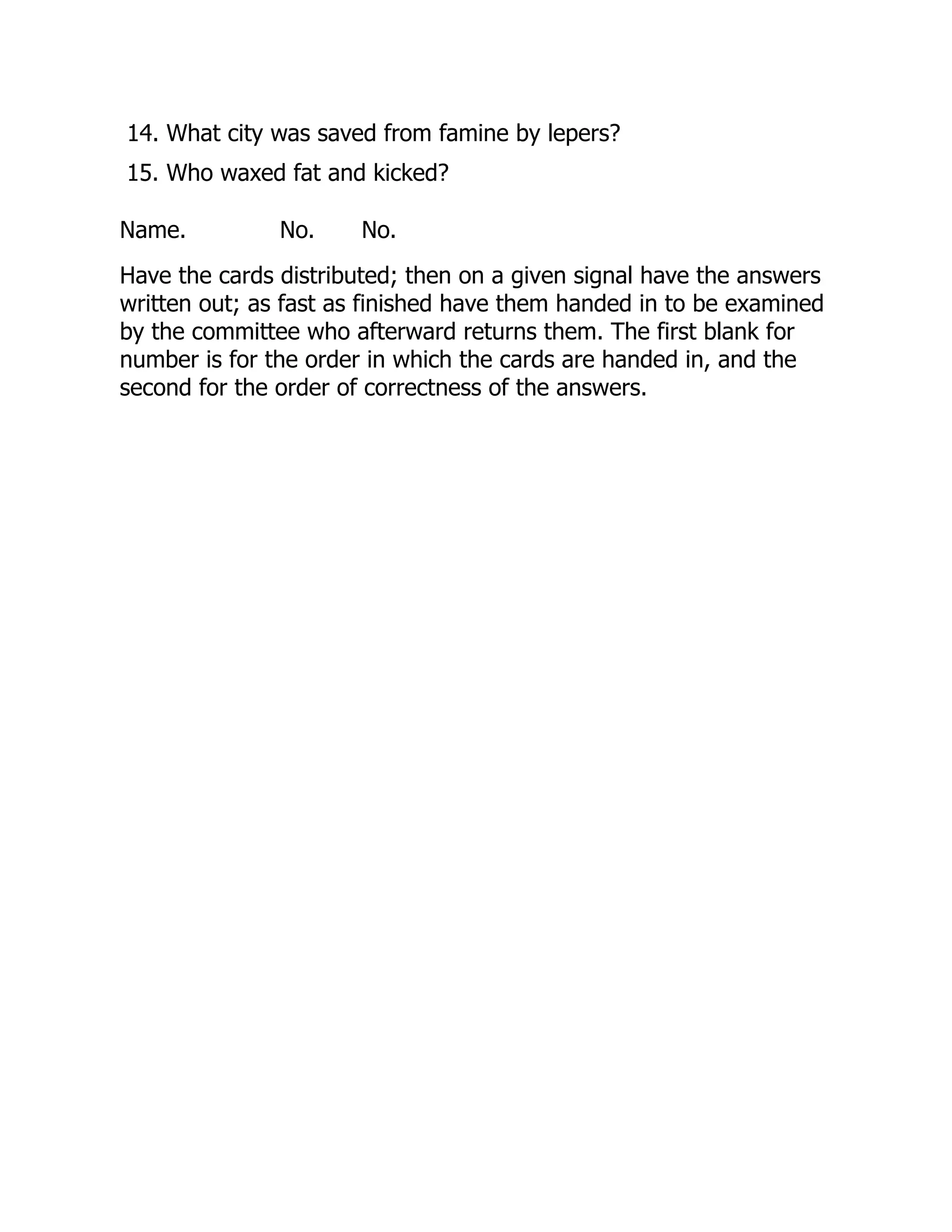 14. What city was saved from famine by lepers?
15. Who waxed fat and kicked?
Name. No. No.
Have the cards distributed; then on a given signal have the answers
written out; as fast as finished have them handed in to be examined
by the committee who afterward returns them. The first blank for
number is for the order in which the cards are handed in, and the
second for the order of correctness of the answers.
 
