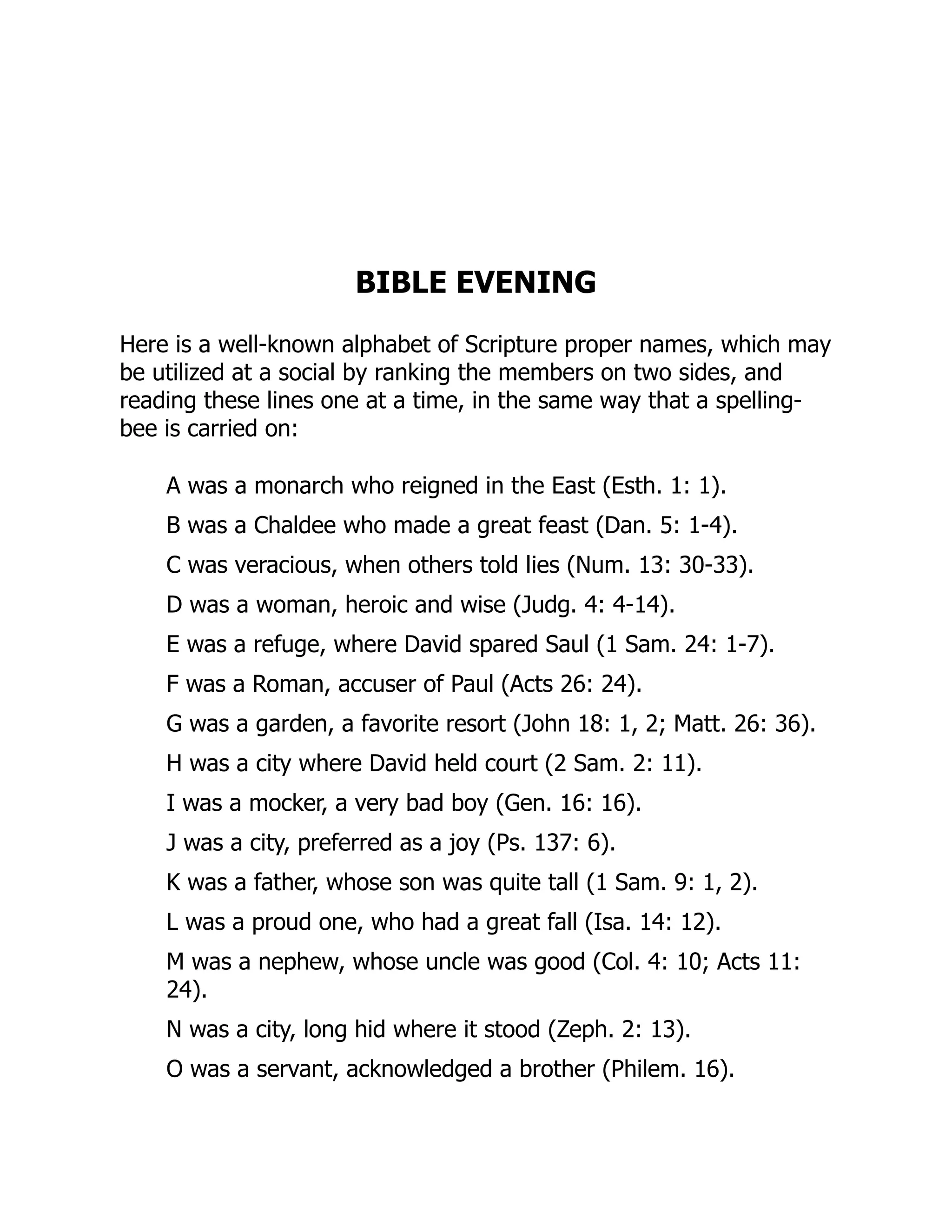 BIBLE EVENING
Here is a well-known alphabet of Scripture proper names, which may
be utilized at a social by ranking the members on two sides, and
reading these lines one at a time, in the same way that a spelling-
bee is carried on:
A was a monarch who reigned in the East (Esth. 1: 1).
B was a Chaldee who made a great feast (Dan. 5: 1-4).
C was veracious, when others told lies (Num. 13: 30-33).
D was a woman, heroic and wise (Judg. 4: 4-14).
E was a refuge, where David spared Saul (1 Sam. 24: 1-7).
F was a Roman, accuser of Paul (Acts 26: 24).
G was a garden, a favorite resort (John 18: 1, 2; Matt. 26: 36).
H was a city where David held court (2 Sam. 2: 11).
I was a mocker, a very bad boy (Gen. 16: 16).
J was a city, preferred as a joy (Ps. 137: 6).
K was a father, whose son was quite tall (1 Sam. 9: 1, 2).
L was a proud one, who had a great fall (Isa. 14: 12).
M was a nephew, whose uncle was good (Col. 4: 10; Acts 11:
24).
N was a city, long hid where it stood (Zeph. 2: 13).
O was a servant, acknowledged a brother (Philem. 16).
 