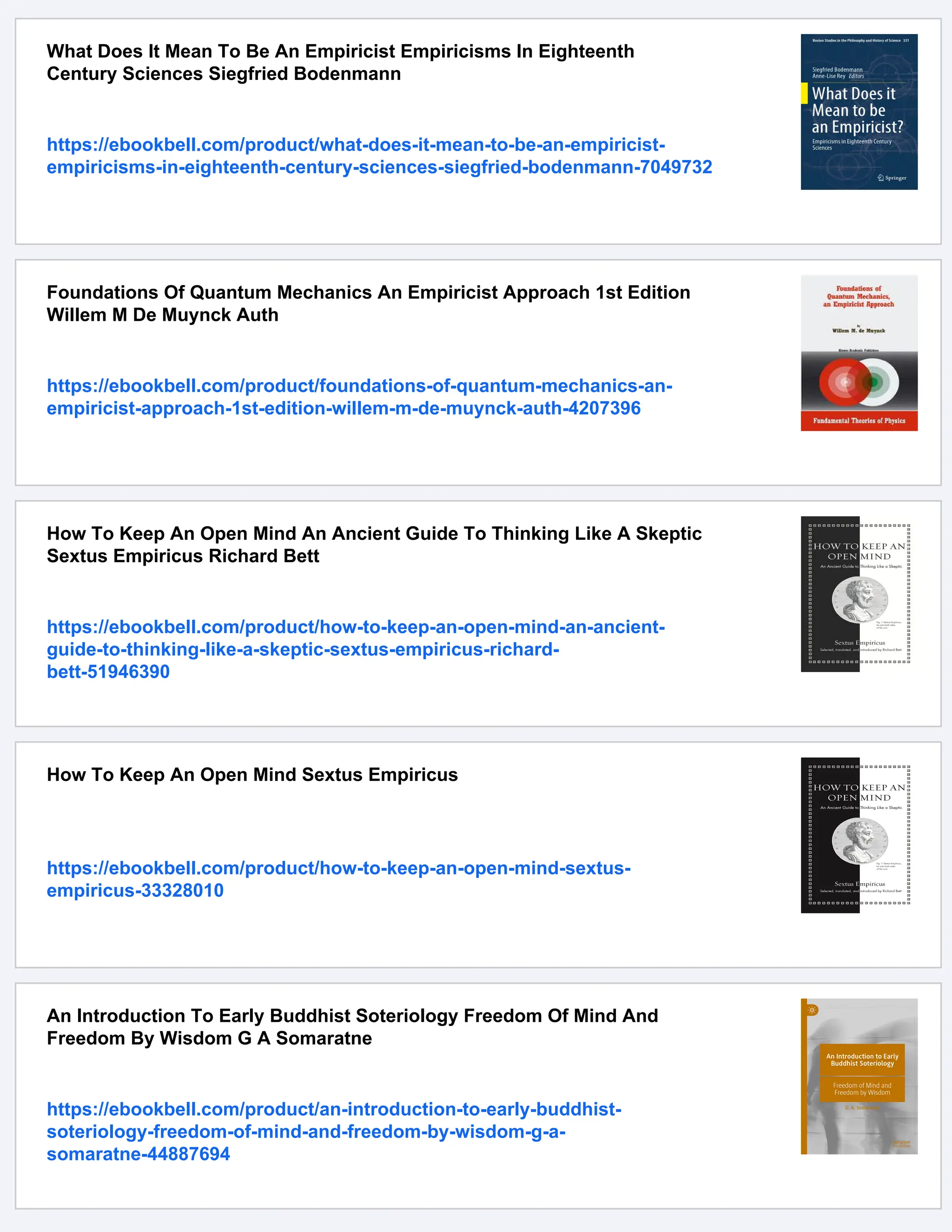 What Does It Mean To Be An Empiricist Empiricisms In Eighteenth
Century Sciences Siegfried Bodenmann
https://ebookbell.com/product/what-does-it-mean-to-be-an-empiricist-
empiricisms-in-eighteenth-century-sciences-siegfried-bodenmann-7049732
Foundations Of Quantum Mechanics An Empiricist Approach 1st Edition
Willem M De Muynck Auth
https://ebookbell.com/product/foundations-of-quantum-mechanics-an-
empiricist-approach-1st-edition-willem-m-de-muynck-auth-4207396
How To Keep An Open Mind An Ancient Guide To Thinking Like A Skeptic
Sextus Empiricus Richard Bett
https://ebookbell.com/product/how-to-keep-an-open-mind-an-ancient-
guide-to-thinking-like-a-skeptic-sextus-empiricus-richard-
bett-51946390
How To Keep An Open Mind Sextus Empiricus
https://ebookbell.com/product/how-to-keep-an-open-mind-sextus-
empiricus-33328010
An Introduction To Early Buddhist Soteriology Freedom Of Mind And
Freedom By Wisdom G A Somaratne
https://ebookbell.com/product/an-introduction-to-early-buddhist-
soteriology-freedom-of-mind-and-freedom-by-wisdom-g-a-
somaratne-44887694
 