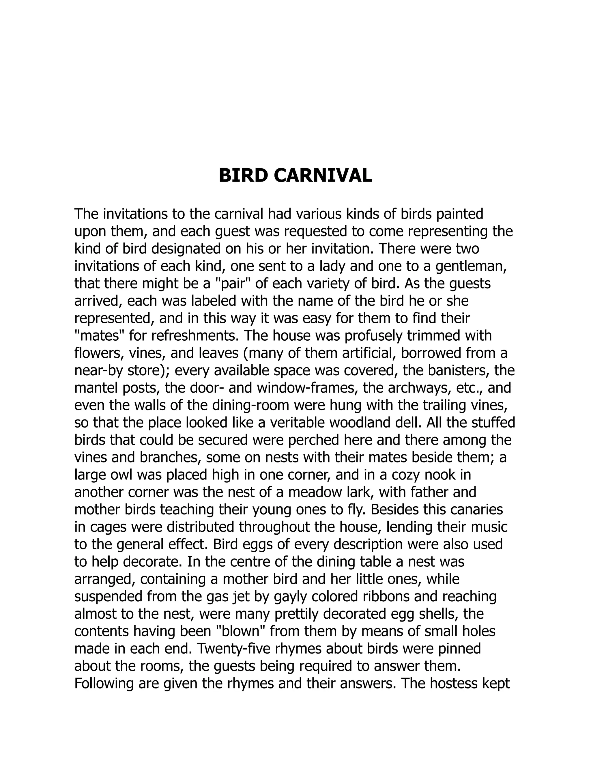 BIRD CARNIVAL
The invitations to the carnival had various kinds of birds painted
upon them, and each guest was requested to come representing the
kind of bird designated on his or her invitation. There were two
invitations of each kind, one sent to a lady and one to a gentleman,
that there might be a "pair" of each variety of bird. As the guests
arrived, each was labeled with the name of the bird he or she
represented, and in this way it was easy for them to find their
"mates" for refreshments. The house was profusely trimmed with
flowers, vines, and leaves (many of them artificial, borrowed from a
near-by store); every available space was covered, the banisters, the
mantel posts, the door- and window-frames, the archways, etc., and
even the walls of the dining-room were hung with the trailing vines,
so that the place looked like a veritable woodland dell. All the stuffed
birds that could be secured were perched here and there among the
vines and branches, some on nests with their mates beside them; a
large owl was placed high in one corner, and in a cozy nook in
another corner was the nest of a meadow lark, with father and
mother birds teaching their young ones to fly. Besides this canaries
in cages were distributed throughout the house, lending their music
to the general effect. Bird eggs of every description were also used
to help decorate. In the centre of the dining table a nest was
arranged, containing a mother bird and her little ones, while
suspended from the gas jet by gayly colored ribbons and reaching
almost to the nest, were many prettily decorated egg shells, the
contents having been "blown" from them by means of small holes
made in each end. Twenty-five rhymes about birds were pinned
about the rooms, the guests being required to answer them.
Following are given the rhymes and their answers. The hostess kept
 