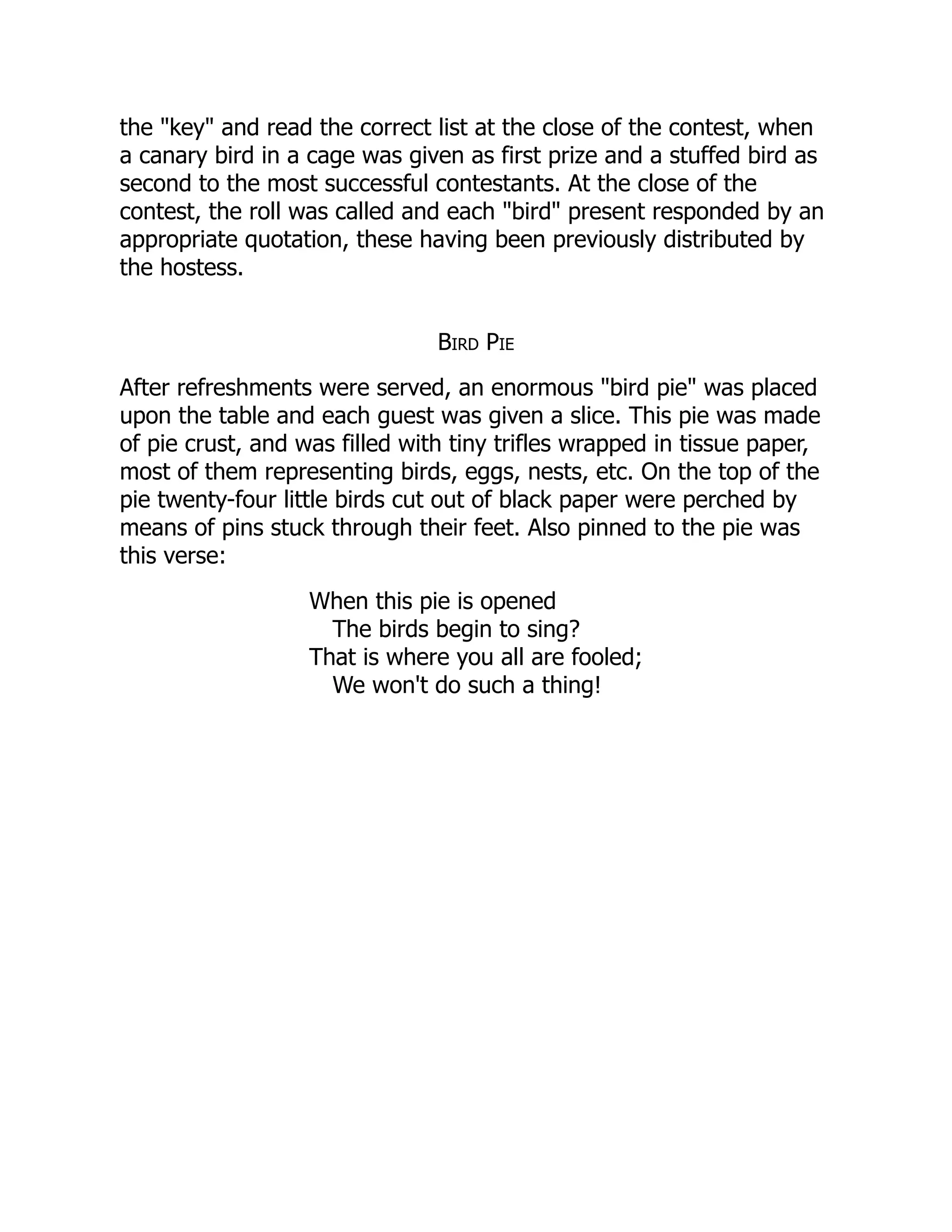 the "key" and read the correct list at the close of the contest, when
a canary bird in a cage was given as first prize and a stuffed bird as
second to the most successful contestants. At the close of the
contest, the roll was called and each "bird" present responded by an
appropriate quotation, these having been previously distributed by
the hostess.
Bird Pie
After refreshments were served, an enormous "bird pie" was placed
upon the table and each guest was given a slice. This pie was made
of pie crust, and was filled with tiny trifles wrapped in tissue paper,
most of them representing birds, eggs, nests, etc. On the top of the
pie twenty-four little birds cut out of black paper were perched by
means of pins stuck through their feet. Also pinned to the pie was
this verse:
When this pie is opened
The birds begin to sing?
That is where you all are fooled;
We won't do such a thing!
 
